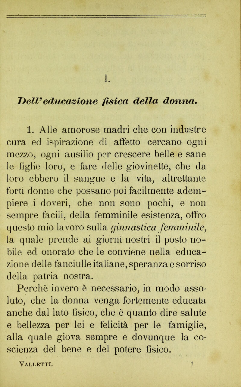 Dell’ educazione fisica della donna. 1. Alle amorose madri che con industre cura ed ispirazione di affetto cercano ogni mezzo, ogni ausilio per crescere belle e sane le figlie loro, e fare delle giovinette, che da loro ebbero il sangue e la vita, altrettante forti donne che possano poi facilmente adem- piere i doveri, che non sono pochi, e non sempre facili, della femminile esistenza, offro questo mio lavoro sulla ginnastica femminile, la quale prende ai giorni nostri il posto no- bile ed onorato che le conviene nella educa- zione delle fanciulle italiane, speranza e sorriso della patria nostra. Perchè invero è necessario, in modo asso- luto, che la donna venga fortemente educata anche dal lato fisico, che è quanto dire salute e bellezza per lei e felicità per le famiglie, alla quale giova sempre e dovunque la co- scienza del bene e del potere fisico. Vali.etti. 1