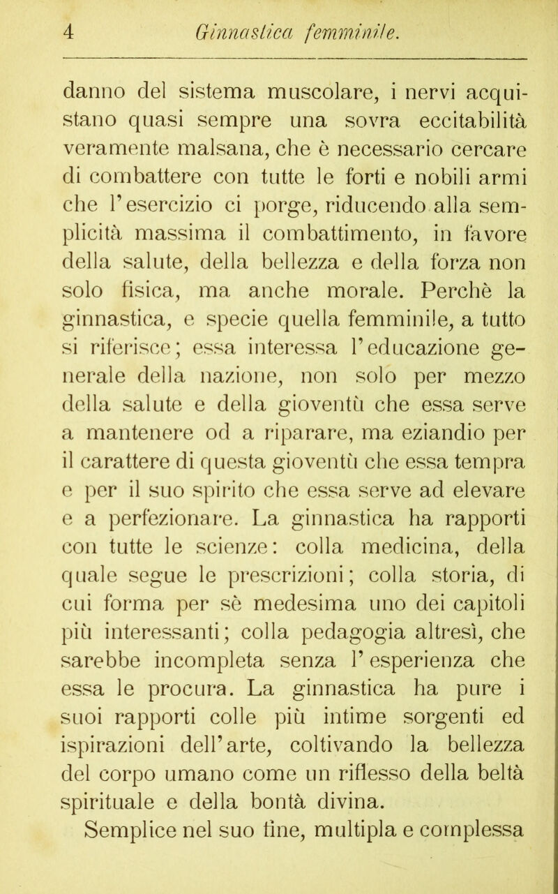 danno del sistema muscolare, i nervi acqui- stano quasi sempre una sovra eccitabilità veramente malsana, che è necessario cercare di combattere con tutte le forti e nobili armi che l’esercizio ci porge, riducendo alla sem- plicità massima il combattimento, in favore della salute, della bellezza e della forza non solo fisica, ma anche morale. Perchè la ginnastica, e specie quella femminile, a tutto si riferisce; essa interessa l’educazione ge- nerale della nazione, non solo per mezzo della salute e della gioventù che essa serve a mantenere od a riparare, ma eziandio per il carattere di questa gioventù che essa tempra e per il suo spirito che essa serve ad elevare e a perfezionare. La ginnastica ha rapporti con tutte le scienze: colla medicina, della quale segue le prescrizioni; colla storia, di cui forma per sè medesima uno dei capitoli più interessanti; colla pedagogia altresì, che sarebbe incompleta senza l’esperienza che essa le procura. La ginnastica ha pure i suoi rapporti colle più intime sorgenti ed ispirazioni dell’arte, coltivando la bellezza del corpo umano come un riflesso della beltà spirituale e della bontà divina. Semplice nel suo fine, multipla e complessa