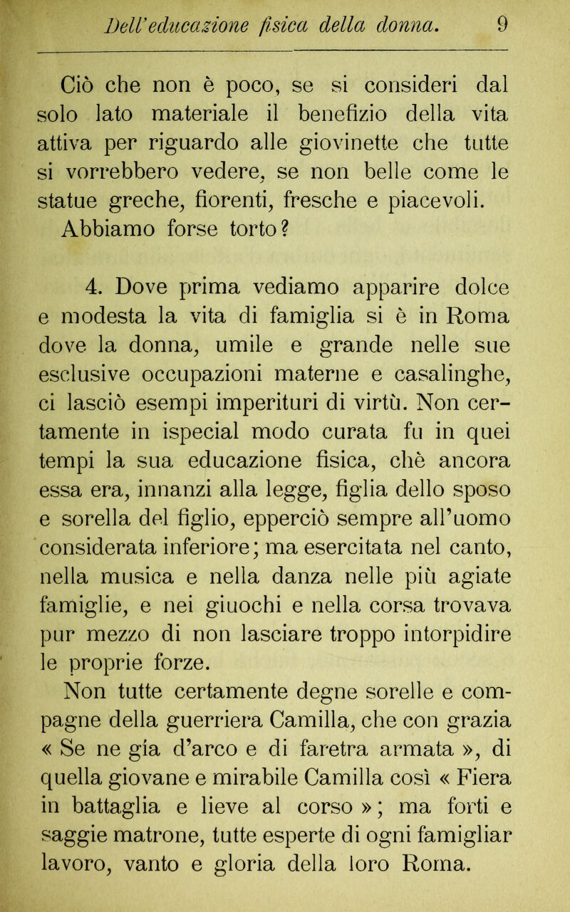 Ciò che non è poco, se si consideri dal solo lato materiale il benefizio della vita attiva per riguardo alle giovinette che tutte si vorrebbero vedere, se non belle come le statue greche, fiorenti, fresche e piacevoli. Abbiamo forse torto? 4. Dove prima vediamo apparire dolce e modesta la vita di famiglia si è in Roma dove la donna, umile e grande nelle sue esclusive occupazioni materne e casalinghe, ci lasciò esempi imperituri di virtù. Non cer- tamente in ispecial modo curata fu in quei tempi la sua educazione fisica, chè ancora essa era, innanzi alla legge, figlia dello sposo e sorella del figlio, epperciò sempre all’uomo considerata inferiore; ma esercitata nel canto, nella musica e nella danza nelle più agiate famiglie, e nei giuochi e nella corsa trovava pur mezzo di non lasciare troppo intorpidire le proprie forze. Non tutte certamente degne sorelle e com- pagne della guerriera Camilla, che con grazia « Se ne già d’arco e di faretra armata », di quella giovane e mirabile Camilla così « Fiera in battaglia e lieve al corso » ; ma forti e saggie matrone, tutte esperte di ogni famigliar lavoro, vanto e gloria della loro Roma.