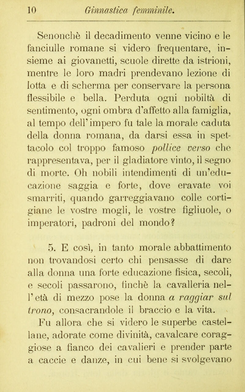 Senonchè il decadimento venne vicino e le fanciulle romane si videro frequentare, in- sieme ai giovanetti, scuole dirette da istrioni, mentre le loro madri prendevano lezione di lotta e di scherma per conservare la persona flessibile e bella. Perduta ogni nobiltà di sentimento, ogni ombra d’affetto alla famiglia, al tempo dell’ impero fu tale la morale caduta della donna romana, da darsi essa in spet- tacolo col troppo famoso pollice verso che rappresentava, per il gladiatore vinto, il segno di morte. Oh nobili intendimenti di un’edu- cazione saggia e forte, dove eravate voi smarriti, quando garreggiavano colle corti- giane le vostre mogli, le vostre figliuole, o imperatori, padroni del mondo? 5. E così, in tanto morale abbattimento non trovandosi certo chi pensasse di dare alla donna una forte educazione fisica, secoli, e secoli passarono, finché la cavalleria nel- l’età di mezzo pose la donna a raggiar sul trono, consacrandole il braccio e la vita. Fu allora che si videro le superbe castel- lane, adorate come divinità, cavalcare corag- giose a fianco dei cavalieri e prender parte a caccie e danze, in cui bene si svolgevano