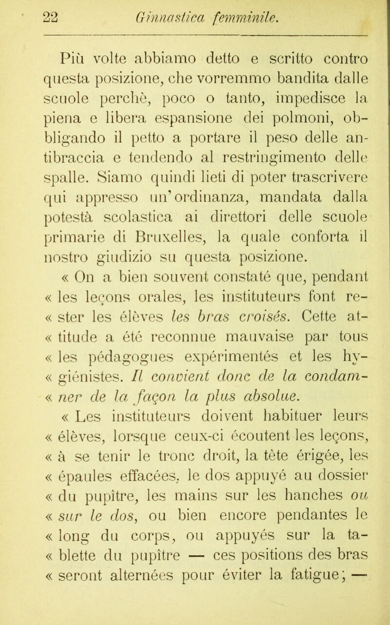 Più volte abbiamo detto e scritto contro questa posizione, che vorremmo bandita dalle scuole perchè, poco o tanto, impedisce la piena e libera espansione dei polmoni, ob- bligando il petto a portare il peso delle an- tibraccia e tendendo al restringimento delle spalle. Siamo quindi lieti di poter trascrivere qui appresso un’ordinanza, mandata dalla potestà scolastica ai direttori delle scuole primarie di Bruxelles, la quale conforta il nostro giudizio su questa posizione. « On a bien souvent constatò que, pendant « les lecons orales, les instituteurs font re- « ster les élèves les bras croisés. Cette at- « titude a été reconnue mauvaise par tous « les pédagogues expérimentés et les hy- « giénistes. Il convieni clone de la condam- « ner de la fagon la plus absolue. « Les instituteurs doivent habituer leurs « élèves, lorsque ceux-ci écoutent les lepons, « à se tenir le tronc droit, la tète érigée, les « épaules effacées, le dos appuyé au dossier « du pupìtre, les mains sur les hanches ou « sur le dos, ou bien encore pendantes le « long du corps, ou appuyés sur la ta- « biette du pupìtre — ces positions des bras « seront alternées pour éviter la fatigue; —