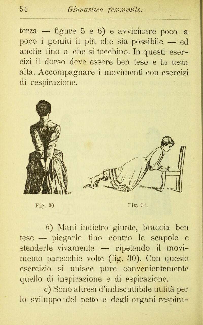 terza — figure 5 e 6) e avvicinare poco a poco i gomiti il più che sia possibile — ed anclie fino a che si tocchino. In questi eser- cizi il dorso deve essere ben teso e la testa alta. Accompagnare i movimenti con esercizi di respirazione. 6) Mani indietro giunte, braccia ben tese — piegarle fino contro le scapole e stenderle vivamente — ripetendo il movi- mento parecchie volte (fig. 30). Con questo esercizio si unisce pure convenientemente quello di inspirazione e di espirazione. c) Sono altresì d’indiscuttibile utilità per lo sviluppo del petto e degli organi respira-