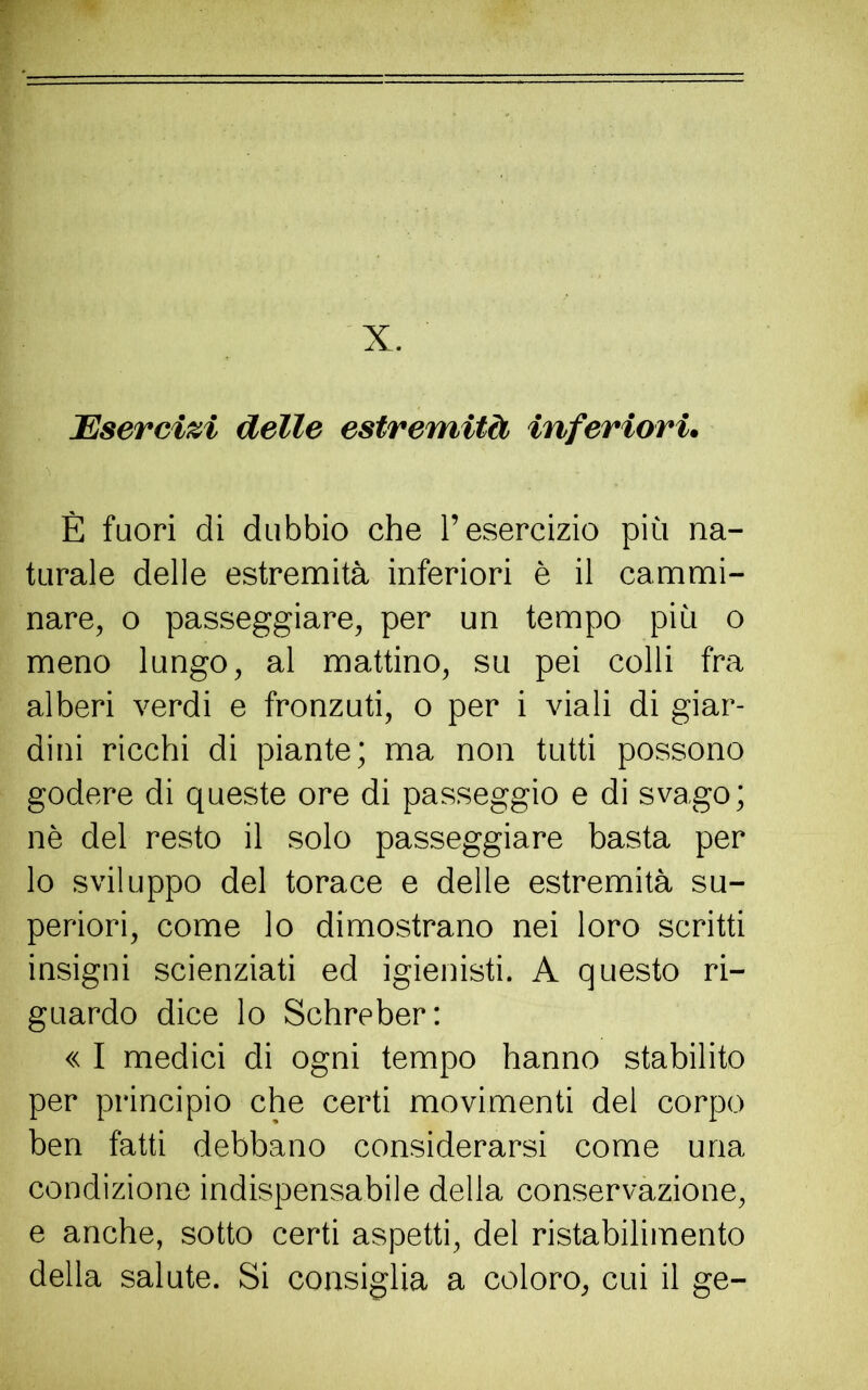 X. Esercizi delle estremità inferiori. È fuori di dubbio che l’esercizio più na- turale delle estremità inferiori è il cammi- nare, o passeggiare, per un tempo più o meno lungo, al mattino, su pei colli fra alberi verdi e fronzuti, o per i viali di giar- dini ricchi di piante; ma non tutti possono godere di queste ore di passeggio e di svago; nè del resto il solo passeggiare basta per lo sviluppo del torace e delle estremità su- periori, come lo dimostrano nei loro scritti insigni scienziati ed igienisti. A questo ri- guardo dice lo Schreber: « I medici di ogni tempo hanno stabilito per principio che certi movimenti del corpo ben fatti debbano considerarsi come una condizione indispensabile della conservazione, e anche, sotto certi aspetti, del ristabilimento della salute. Si consiglia a coloro, cui il ge-