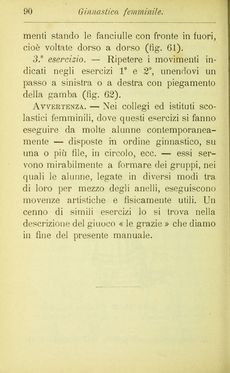 menti stando le fanciulle con fronte in fuori, cioè voltate dorso a dorso (fig. 61). 3.° esercizio. — Ripetere i movimenti in- dicati negli esercizi 1“ e 2°, unendovi un passo a sinistra o a destra con piegamento della gamba (fig. 62). Avvertenza. — Nei collegi ed istituti sco- lastici femminili, dove questi esercizi si fanno eseguire da molte alunne contemporanea- mente — disposte in ordine ginnastico, su una o più file, in circolo, ecc. — essi ser- vono mirabilmente a formare dei gruppi, nei quali le alunne, legate in diversi modi tra di loro per mezzo degli anelli, eseguiscono movenze artistiche e fisicamente utili. Un cenno di simili esercizi lo si trova nella descrizione del giuoco « le grazie » che diamo in fine del presente manuale.