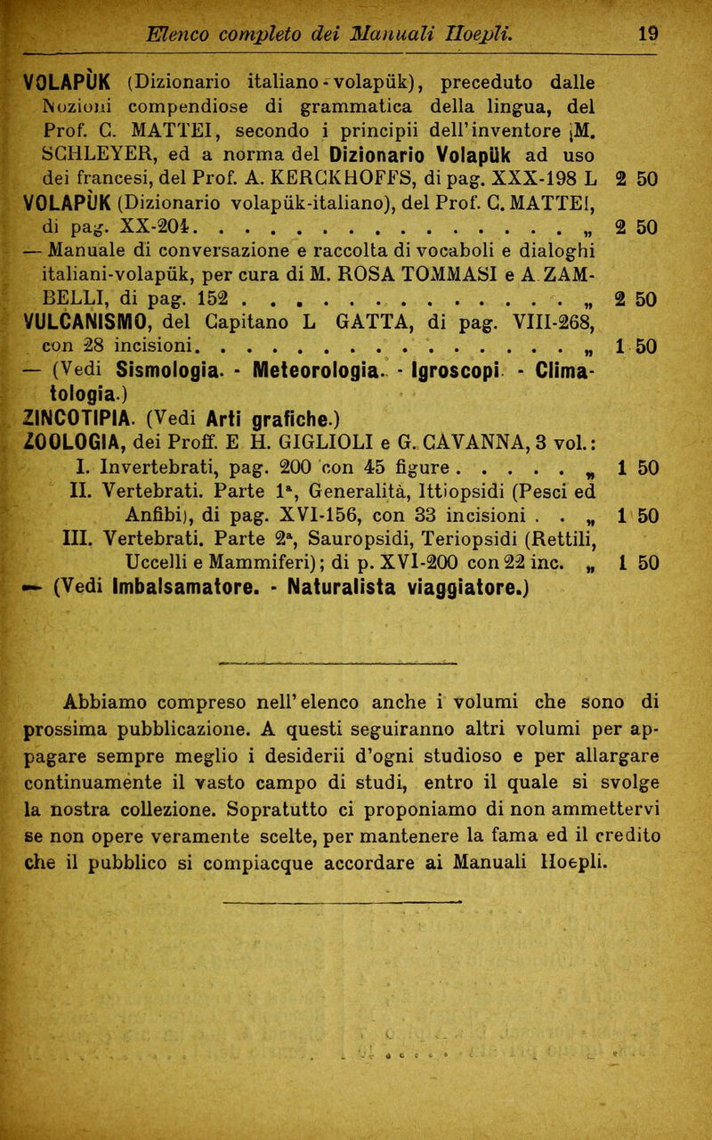 VOLAPIIK (Dizionario italiano-volapiik), preceduto dalle Mozioni compendiose di grammatica della lingua, del Prof. G. MATTEI, secondo i principii dell’inventore jM. SGHLEYER, ed a norma del Dizionario Volapiik ad uso dei francesi, del Prof. A. KERGKHOFFS, di pag. XXX-198 L 2 50 VOLAPIIK (Dizionario volapiik-italiano), del Prof. G. MATTEI, di pag. XX-204 2 50 — Manuale di conversazione e raccolta di vocaboli e dialoghi italiani-volapiik, per cura di M. ROSA TOMMASI e A ZAM- BELLI, di pag. 152 . . 2 50 VULCANISMO, del Capitano L GATTA, di pag. VIII-268, con 28 incisioni 1 50 — (Vedi Sismologia. * Meteorologia. • Igroscopi - Clima- tologia) ZINCOTIPIA. (Vedi Arti grafiche.) ZOOLOGIA, dei Proff. E H. GIGLIOLI e G. CAVANNA, 3 voi.: I. Invertebrati, pag. 200 con 45 figure „ 1 50 II. Vertebrati. Parte la, Generalità, lttiopsidi (Pesci ed Anfibi), di pag. XVI-156, con 33 incisioni . . „ 1 50 III. Vertebrati. Parte 2a, Sauropsidi, Teriopsidi (Rettili, Uccelli e Mammiferi); di p. XVI-200 con22 ine. „ 1 50 — (Vedi Imbalsamatore. - Naturalista viaggiatore.) Abbiamo compreso nell’elenco anche i volumi che sono di prossima pubblicazione. A questi seguiranno altri volumi per ap- pagare sempre meglio i desiderii d’ogni studioso e per allargare continuamente il vasto campo di studi, entro il quale si svolge la nostra collezione. Sopratutto ci proponiamo di non ammettervi se non opere veramente scelte, per mantenere la fama ed il credito che il pubblico si compiacque accordare ai Manuali Iloepli.