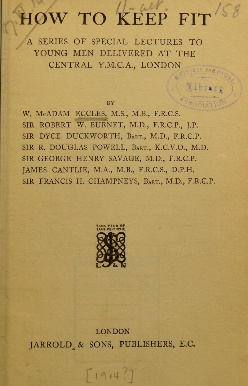 A SERIES OF SPECIAL LECTURES TO YOUNG MEN DELIVERED AT THE CENTRAL Y.M.C.A., LONDON BY W. McADAM ECCLES, M.S., M.B., F.R.C.S. SIR ROBERT W. BURNET, M.D., F.R.C.P., J.P. SIR DYCE DUCKWORTH, Bart., M.D., F.R.C.P. SIR R. DOUGLAS POWELL, Bart., K.C.V.O., M.D. SIR GEORGE HENRY SAVAGE, M.D., F.R.C.P. JAMES CANTLIE, M.A., M.B., F.R.C.S., D.P.H. SIR FRANCIS H. CHAMPNEYS, Bart., M.D., F.R.C.P. Sams rcuK CT SANS KePftOCHC LONDON