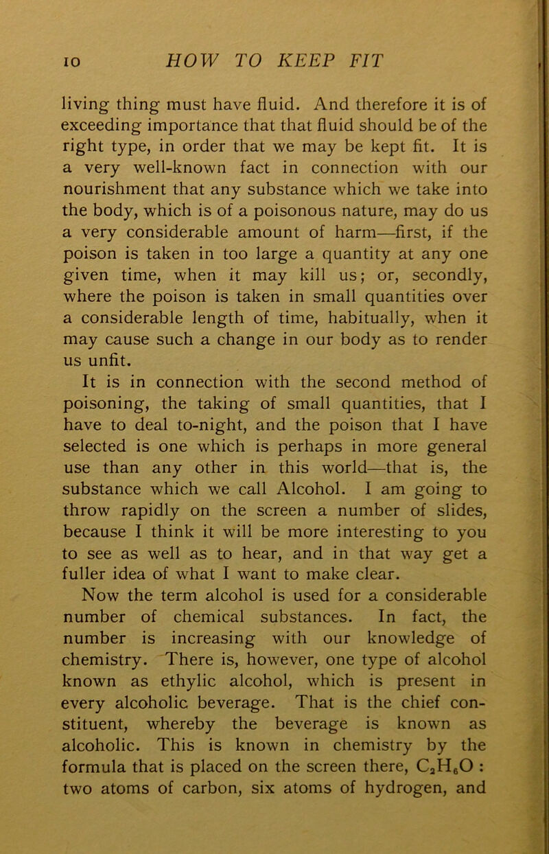 living thing must have fluid. And therefore it is of exceeding importance that that fluid should be of the right type, in order that we may be kept fit. It is a very well-known fact in connection with our nourishment that any substance which we take into the body, which is of a poisonous nature, may do us a very considerable amount of harm—first, if the poison is taken in too large a quantity at any one given time, when it may kill us; or, secondly, where the poison is taken in small quantities over a considerable length of time, habitually, when it may cause such a change in our body as to render us unfit. It is in connection with the second method of poisoning, the taking of small quantities, that I have to deal to-night, and the poison that I have selected is one which is perhaps in more general use than any other in this world—that is, the substance which we call Alcohol. I am going to throw rapidly on the screen a number of slides, because I think it will be more interesting to you to see as well as to hear, and in that way get a fuller idea of what I want to make clear. Now the term alcohol is used for a considerable number of chemical substances. In fact, the number is increasing with our knowledge of chemistry. There is, however, one type of alcohol known as ethylic alcohol, which is present in every alcoholic beverage. That is the chief con- stituent, whereby the beverage is known as alcoholic. This is known in chemistry by the formula that is placed on the screen there, CaHgO : two atoms of carbon, six atoms of hydrogen, and