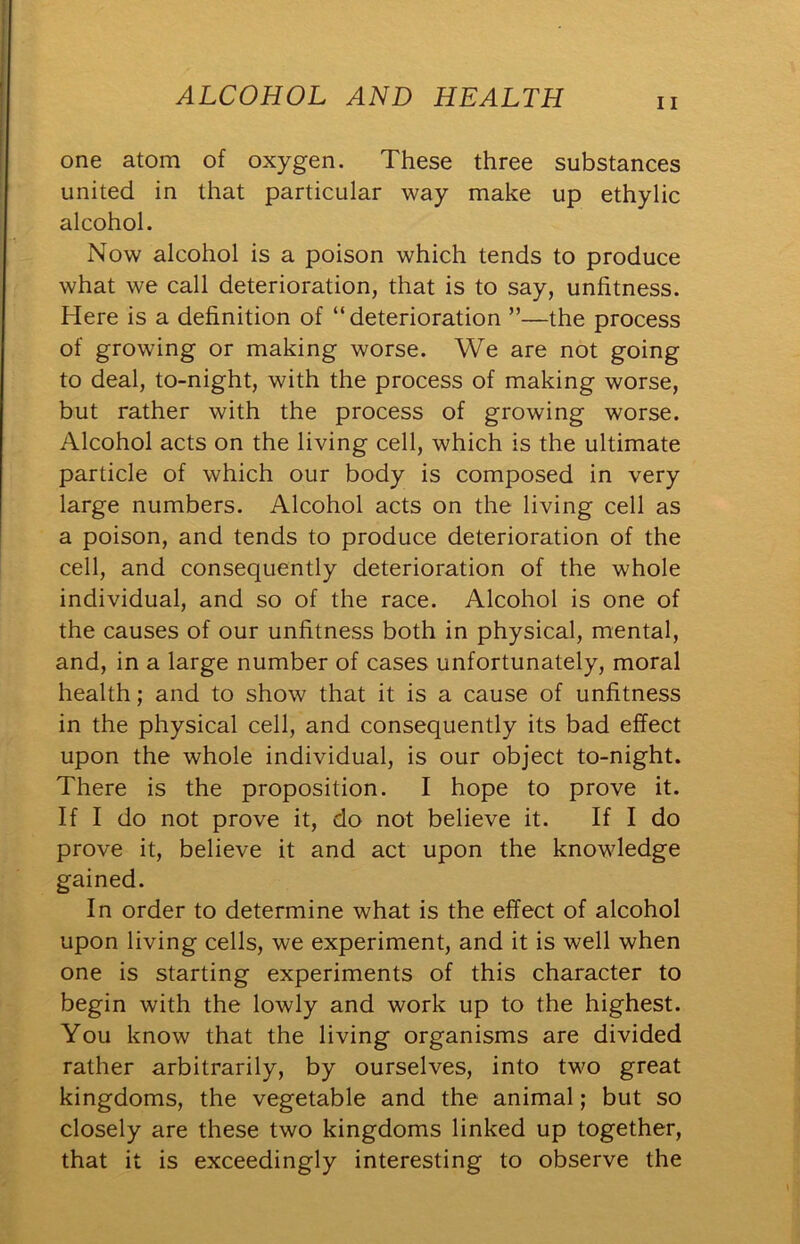 one atom of oxygen. These three substances united in that particular way make up ethylic alcohol. Now alcohol is a poison which tends to produce what we call deterioration, that is to say, unfitness. Here is a definition of “deterioration ”—the process of growing or making worse. We are not going to deal, to-night, with the process of making worse, but rather with the process of growing worse. Alcohol acts on the living cell, which is the ultimate particle of which our body is composed in very large numbers. Alcohol acts on the living cell as a poison, and tends to produce deterioration of the cell, and consequently deterioration of the whole individual, and so of the race. Alcohol is one of the causes of our unfitness both in physical, mental, and, in a large number of cases unfortunately, moral health; and to show that it is a cause of unfitness in the physical cell, and consequently its bad effect upon the whole individual, is our object to-night. There is the proposition. I hope to prove it. If I do not prove it, do not believe it. If I do prove it, believe it and act upon the knowledge gained. In order to determine what is the effect of alcohol upon living cells, we experiment, and it is well when one is starting experiments of this character to begin with the lowly and work up to the highest. You know that the living organisms are divided rather arbitrarily, by ourselves, into two great kingdoms, the vegetable and the animal; but so closely are these two kingdoms linked up together, that it is exceedingly interesting to observe the