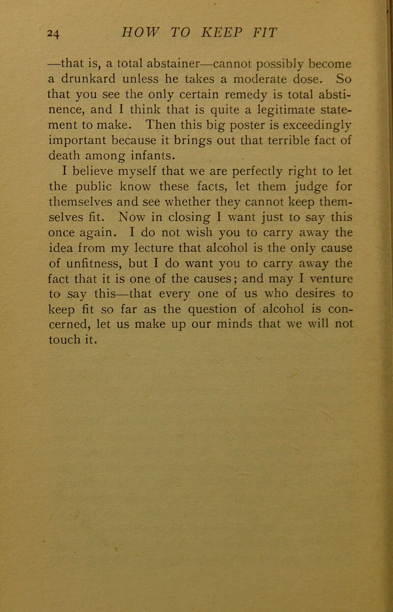 —that is, a total abstainer—cannot possibly become a drunkard unless he takes a moderate dose. So that you see the only certain remedy is total absti- nence, and I think that is quite a legitimate state- ment to make. Then this big poster is exceedingly important because it brings out that terrible fact of death among infants. I believe myself that we are perfectly right to let the public know these facts, let them judge for themselves and see whether they cannot keep them- selves fit. Now in closing I want just to say this once again. I do not wish you to carry away the idea from my lecture that alcohol is the only cause of unfitness, but I do want you to carry away the fact that it is one of the causes; and may I venture to say this—that every one of us who desires to keep fit so far as the question of alcohol is con- cerned, let us make up our minds that we will not touch it.