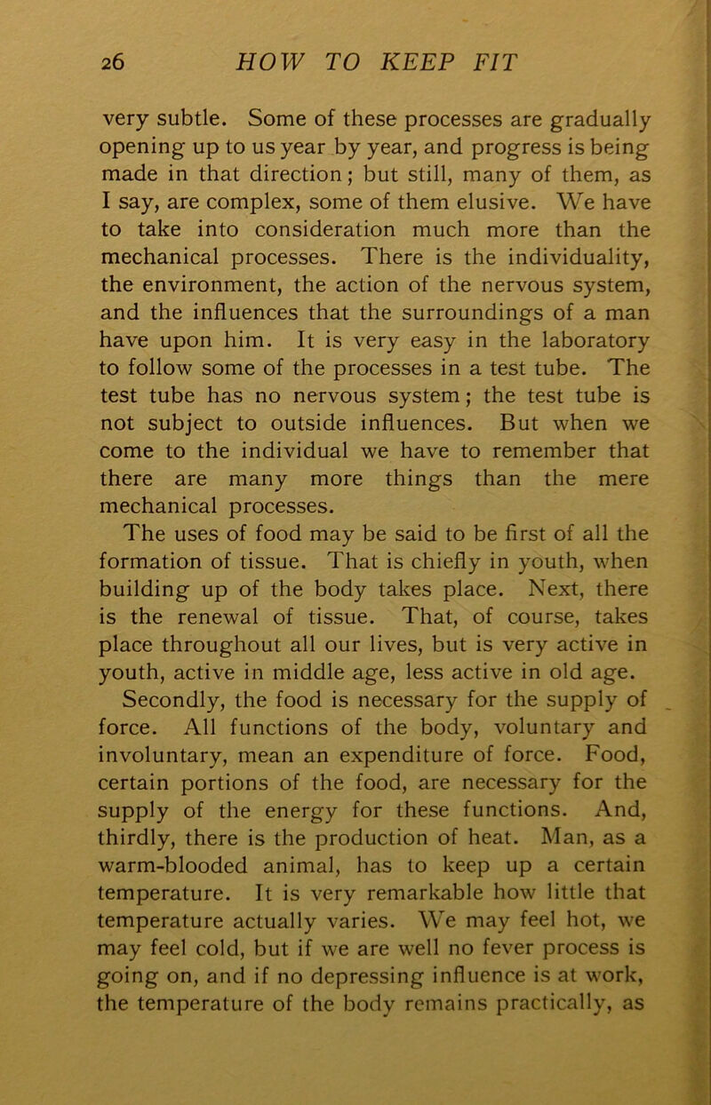 very subtle. Some of these processes are gradually opening up to us year by year, and progress is being made in that direction; but still, many of them, as I say, are complex, some of them elusive. We have to take into consideration much more than the mechanical processes. There is the individuality, the environment, the action of the nervous system, and the influences that the surroundings of a man have upon him. It is very easy in the laboratory to follow some of the processes in a test tube. The test tube has no nervous system; the test tube is not subject to outside influences. But when we come to the individual we have to remember that there are many more things than the mere mechanical processes. The uses of food may be said to be first of all the formation of tissue. That is chiefly in youth, when building up of the body takes place. Next, there is the renewal of tissue. That, of course, takes place throughout all our lives, but is very active in youth, active in middle age, less active in old age. Secondly, the food is necessary for the supply of force. All functions of the body, voluntary and involuntary, mean an expenditure of force. Food, certain portions of the food, are necessary for the supply of the energy for these functions. And, thirdly, there is the production of heat. Man, as a warm-blooded animal, has to keep up a certain temperature. It is very remarkable how little that temperature actually varies. We may feel hot, we may feel cold, but if we are well no fever process is going on, and if no depressing influence is at work, the temperature of the body remains practically, as