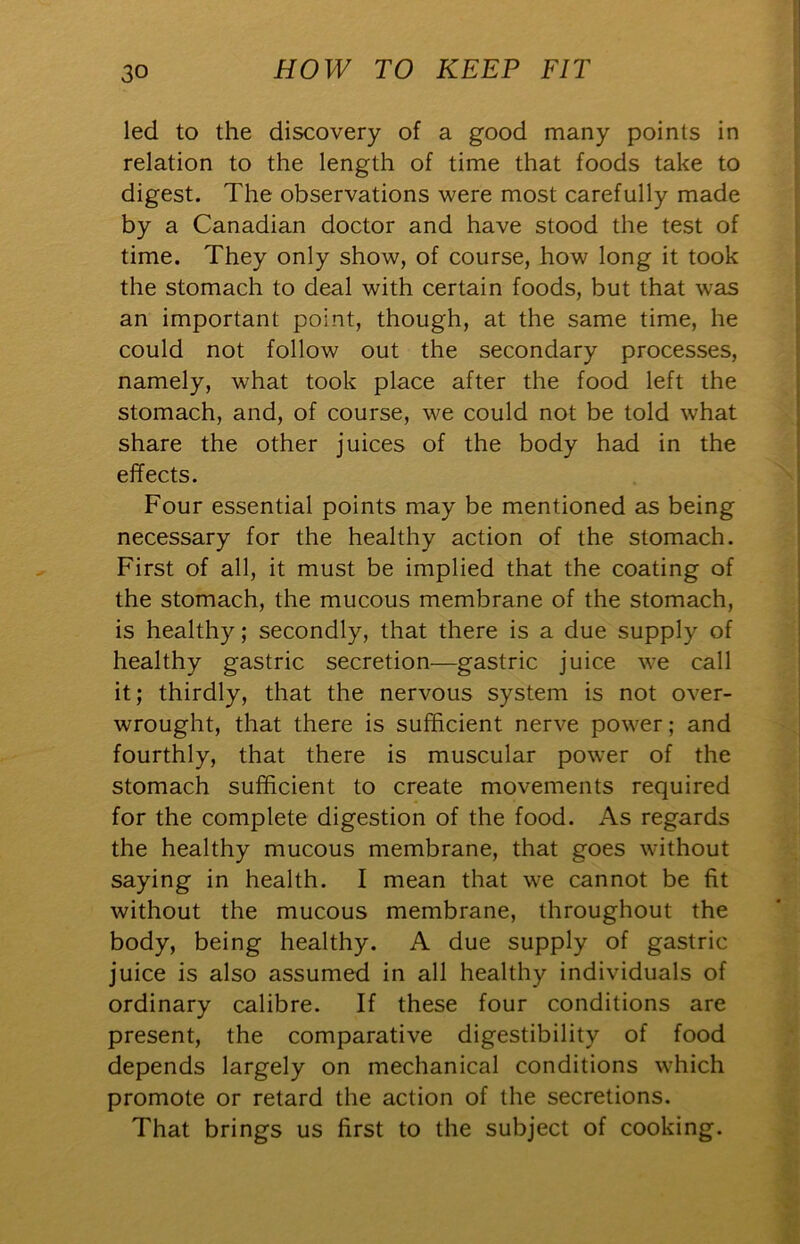 led to the discovery of a good many points in relation to the length of time that foods take to digest. The observations were most carefully made by a Canadian doctor and have stood the test of time. They only show, of course, how long it took the stomach to deal with certain foods, but that was an important point, though, at the same time, he could not follow out the secondary processes, namely, what took place after the food left the stomach, and, of course, we could not be told what share the other juices of the body had in the effects. Four essential points may be mentioned as being necessary for the healthy action of the stomach. First of all, it must be implied that the coating of the stomach, the mucous membrane of the stomach, is healthy; secondly, that there is a due supply of healthy gastric secretion—gastric juice we call it; thirdly, that the nervous system is not over- wrought, that there is sufficient nerve power; and fourthly, that there is muscular power of the stomach sufficient to create movements required for the complete digestion of the food. As regards the healthy mucous membrane, that goes without saying in health. I mean that we cannot be fit without the mucous membrane, throughout the body, being healthy. A due supply of gastric juice is also assumed in all healthy individuals of ordinary calibre. If these four conditions are present, the comparative digestibility of food depends largely on mechanical conditions which promote or retard the action of the secretions. That brings us first to the subject of cooking.