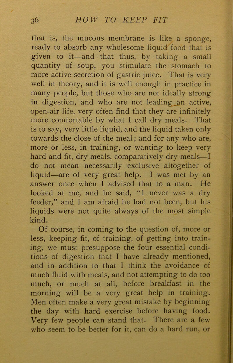 that is, the mucous membrane is like a sponge, ready to absorb any wholesome liquid food that is given to it—and that thus, by taking a small quantity of soup, you stimulate the stomach to more active secretion of gastric juice. That is very well in theory, and it is well enough in practice in many people, but those who are not ideally strong in digestion, and who are not leading;^an active, open-air life, very often find that they are infinitely more comfortable by what I call dry meals. That is to say, very little liquid, and the liquid taken only towards the close of the meal; and for any who are, more or less, in training, or wanting to keep very hard and fit, dry meals, comparatively dry meals—I do not mean necessarily exclusive altogether of liquid—are of very great help. I was met by an answer once when I advised that to a man. He looked at me, and he said, “I never was a dry feeder,” and I am afraid he had not been, but his liquids were not quite always of the most simple kind. Of course, in coming to the question of, more or less, keeping fit, of training, of getting into train- ing, we must presuppose the four essential condi- tions of digestion that I have already mentioned, and in addition to that I think the avoidance of much fluid with meals, and not attempting to do too much, or much at all, before breakfast in the morning will be a very great help in training. Men often make a very great mistake by beginning the day with hard exercise before having food. Very few people can stand that. There are a few who seem to be better for it, can do a hard run, or