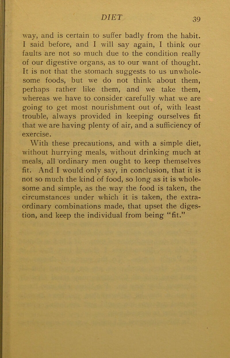 way, and is certain to suffer badly from the habit. I said before, and I will say again, I think our faults are not so much due to the condition really of our digestive organs, as to our want of thought. It is not that the stomach suggests to us unwhole- some foods, but we do not think about them, perhaps rather like them, and we take them, whereas we have to consider carefully what we are going to get most nourishment out of, with least trouble, always provided in keeping ourselves fit that we are having plenty of air, and a sufficiency of exercise. With these precautions, and with a simple diet, without hurrying meals, without drinking much at meals, all ordinary men ought to keep themselves fit. And I would only say, in conclusion, that it is not so much the kind of food, so long as it is whole- some and simple, as the way the food is taken, the circumstances under which it is taken, the extra- ordinary combinations made, that upset the diges- tion, and keep the individual from being “fit.”