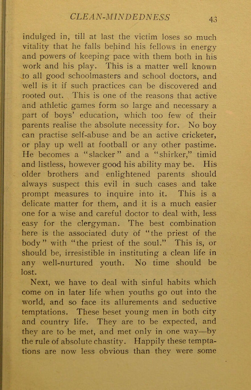 indulged in, till at last the victim loses so much vitality that he falls behind his fellows in energy and powers of keeping pace with them both in his work and his play. This is a matter well known J:o all good schoolmasters and school doctors, and well is it if such practices can be discovered and rooted out. This is one of the reasons that active and athletic games form so large and necessary a part of boys’ education, which too few of their parents realise the absolute necessity for. No boy can practise self-abuse and be an active cricketer, or play up well at football or any other pastime. He becomes a “slacker” and a “shirker,” timid and listless, however good his ability may be. His older brothers and enlightened parents should always suspect this evil in such cases and take prompt measures to inquire into it. This is a delicate matter for them, and it is a much easier one for a wise and careful doctor to deal with, less easy for the clergyman. The best combination here is the associated duty of “the priest of the body” with “the priest of the soul.” This is, or should be, irresistible in instituting a clean life in any well-nurtured youth. No time should be lost. Next, we have to deal with sinful habits which come on in later life when youths go out into the world, and so face its allurements and seductive temptations. These beset young men in both city and country life. They are to be expected, and they are to be met, and met only in one way—by the rule of absolute chastity. Happily these tempta- tions are now less obvious than they were some