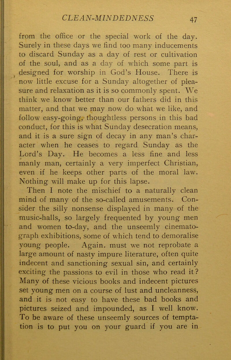 from the office or the special work of the day. Surely in these days we find too many inducements to discard Sunday as a day of rest or cultivation of the soul, and as a day of which some part is designed for worship in God’s House. There is now little excuse for a Sunday altogether of plea- sure and relaxation as it is so commonly spent. We think we know better than our fathers did in this matter, and that we may now do what we like, and follow easy-going, thoughtless persons in this bad conduct, for this is what Sunday desecration means, and it is a sure sign of decay in any man’s char- acter when he ceases to regard Sunday as the Lord’s Day. He becomes a less fine and less manly man, certainly a very imperfect Christian, even if he keeps other parts of the moral law. Nothing will make up for this lapse. Then I note the mischief to a naturally clean mind of many of the so-called amusements. Con- sider the silly nonsense displayed in many of the music-halls, so largely frequented by young men and women to-day, and the unseemly cinemato- graph exhibitions, some of which tend to demoralise young people. Again, must we not reprobate a large amount of nasty impure literature, often quite indecent and sanctioning sexual sin, and certainly exciting the passions to evil in those who read it? Many of these vicious books and indecent pictures set young men on a course of lust and uncleanness, and it is not easy to have these bad books and pictures seized and impounded, as I well know. To be aware of these unseemly sources of tempta- tion is to put you on your guard if you are in