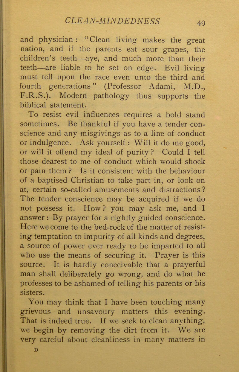 and physician: “Clean living makes the great nation, and if the parents eat sour grapes, the children’s teeth—aye, and much more than their teeth—are liable to be set on edge. Evil living must tell upon the race even unto the third and fourth generations” (Professor Adami, M.D., F.R.S.). Modern pathology thus supports the biblical statement. To resist evil influences requires a bold stand sometimes. Be thankful if you have a tender con- science and any misgivings as to a line of conduct or indulgence. Ask yourself: Will it do me good, or will it offend my ideal of purity ? Could I tell those dearest to me of conduct which would shock or pain them ? Is it consistent with the behaviour of a baptised Christian to take part in, or look on at, certain so-called amusements and distractions ? The tender conscience may be acquired if we do not possess it. How? you may ask me, and I answer : By prayer for a rightly guided conscience. Here we come to the bed-rock of the matter of resist- ing temptation to impurity of all kinds and degrees, a source of power ever ready to be imparted to all who use the means of securing it. Prayer is this source. It is hardly conceivable that a prayerful man shall deliberately go wrong, and do what he professes to be ashamed of telling his parents or his sisters. You may think that I have been touching many grievous and unsavoury matters this evening. That is indeed true. If we seek to clean anything, we begin by removing the dirt from it. We are very careful about cleanliness in many matters in D