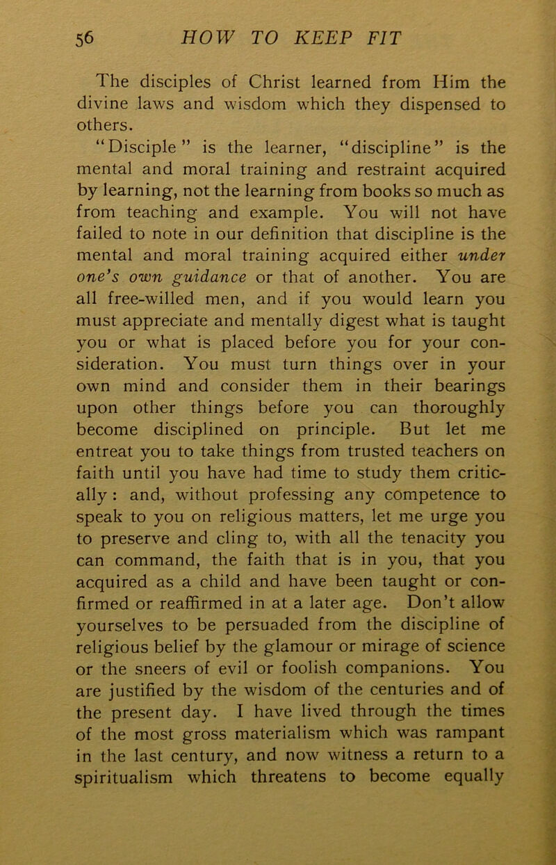 The disciples of Christ learned from Him the divine laws and wisdom which they dispensed to others. “Disciple” is the learner, “discipline” is the mental and moral training and restraint acquired by learning, not the learning from books so much as from teaching and example. You will not have failed to note in our definition that discipline is the mental and moral training acquired either under one’s own guidance or that of another. You are all free-willed men, and if you would learn you must appreciate and mentally digest what is taught you or what is placed before you for your con- sideration. You must turn things over in your own mind and consider them in their bearings upon other things before you can thoroughly become disciplined on principle. But let me entreat you to take things from trusted teachers on faith until you have had time to study them critic- ally : and, without professing any competence to speak to you on religious matters, let me urge you to preserve and cling to, with all the tenacity you can command, the faith that is in you, that you acquired as a child and have been taught or con- firmed or reaffirmed in at a later age. Don’t allow yourselves to be persuaded from the discipline of religious belief by the glamour or mirage of science or the sneers of evil or foolish companions. You are justified by the wisdom of the centuries and of the present day. I have lived through the times of the most gross materialism which was rampant in the last century, and now witness a return to a spiritualism which threatens to become equally