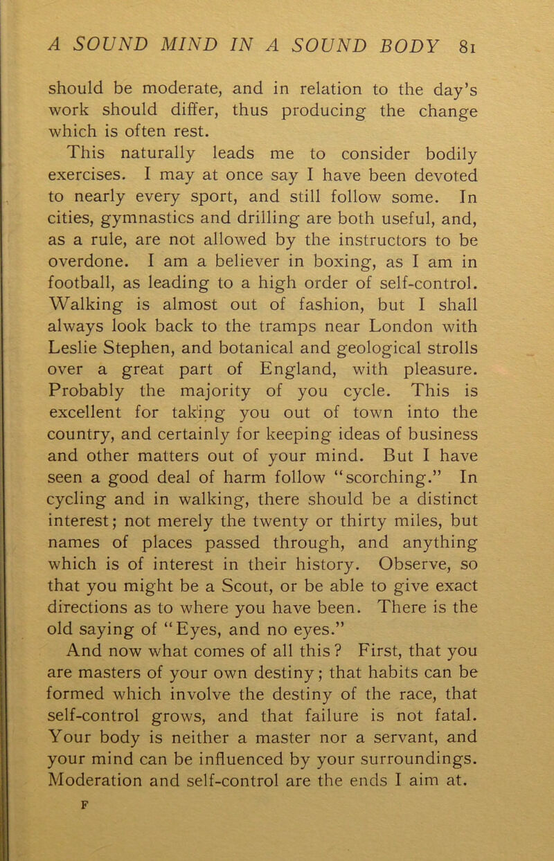 should be moderate, and in relation to the day’s work should differ, thus producing the change which is often rest. This naturally leads me to consider bodily exercises. I may at once say I have been devoted to nearly every sport, and still follow some. In cities, gymnastics and drilling are both useful, and, as a rule, are not allowed by the instructors to be overdone. I am a believer in boxing, as I am in football, as leading to a high order of self-control. Walking is almost out of fashion, but I shall always look back to the tramps near London with Leslie Stephen, and botanical and geological strolls over a great part of England, with pleasure. Probably the majority of you cycle. This is excellent for taking you out of town into the country, and certainly for keeping ideas of business and other matters out of your mind. But I have seen a good deal of harm follow “scorching.” In cycling and in walking, there should be a distinct interest; not merely the twenty or thirty miles, but names of places passed through, and anything which is of interest in their history. Observe, so that you might be a Scout, or be able to give exact directions as to where you have been. There is the old saying of “Eyes, and no eyes.” And now what comes of all this ? First, that you are masters of your own destiny; that habits can be formed which involve the destiny of the race, that self-control grows, and that failure is not fatal. Your body is neither a master nor a servant, and your mind can be influenced by your surroundings. Moderation and self-control are the ends I aim at. F