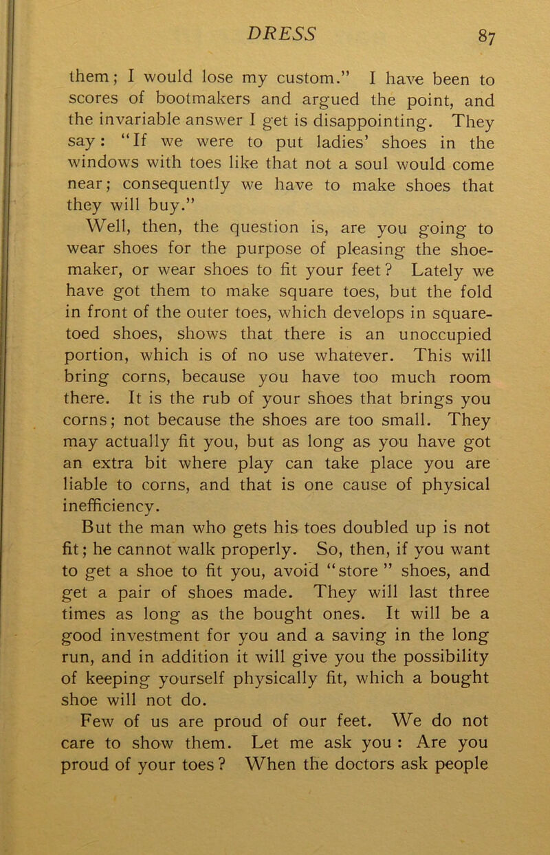 them; I would lose my custom.” I have been to scores of bootmakers and argued the point, and the invariable answer I get is disappointing. They say; “If we were to put ladies’ shoes in the windows with toes like that not a soul would come near; consequently we have to make shoes that they will buy.” Well, then, the question is, are you going to wear shoes for the purpose of pleasing the shoe- maker, or wear shoes to fit your feet ? Lately we have got them to make square toes, but the fold in front of the outer toes, which develops in square- toed shoes, shows that there is an unoccupied portion, which is of no use whatever. This will bring corns, because you have too much room there. It is the rub of your shoes that brings you corns; not because the shoes are too small. They may actually fit you, but as long as you have got an extra bit where play can take place you are liable to corns, and that is one cause of physical inefficiency. But the man who gets his toes doubled up is not fit; he cannot walk properly. So, then, if you want to get a shoe to fit you, avoid “store ” shoes, and get a pair of shoes made. They will last three times as long as the bought ones. It will be a good investment for you and a saving in the long run, and in addition it will give you the possibility of keeping yourself physically fit, which a bought shoe will not do. Few of us are proud of our feet. We do not care to show them. Let me ask you ; Are you proud of your toes ? When the doctors ask people