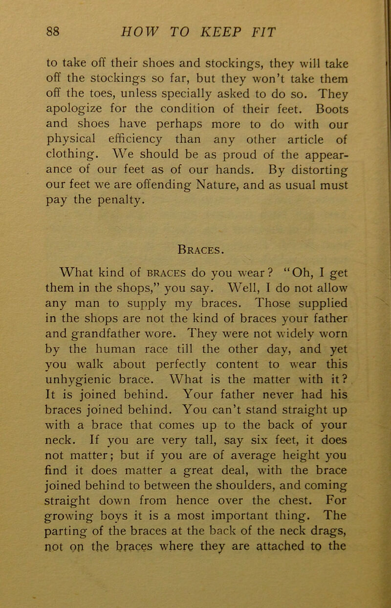 to take off their shoes and stockings, they will take off the stockings so far, but they won’t take them off the toes, unless specially asked to do so. They apologize for the condition of their feet. Boots and shoes have perhaps more to do with our physical efficiency than any other article of clothing. We should be as proud of the appear- ance of our feet as of our hands. By distorting our feet we are offending Nature, and as usual must pay the penalty. Braces. What kind of braces do you wear? “Oh, I get them in the shops,” you say. Well, I do not allow any man to supply my braces. Those supplied in the shops are not the kind of braces your father and grandfather wore. They were not widely worn by the human race till the other day, and yet you walk about perfectly content to w'ear this unhygienic brace. What is the matter with it ? It is joined behind. Your father never had his braces joined behind. You can’t stand straight up with a brace that comes up to the back of your neck. If you are very tall, say six feet, it does not matter; but if you are of average height you find it does matter a great deal, with the brace joined behind to between the shoulders, and coming straight down from hence over the chest. For growing boys it is a most important thing. The parting of the braces at the back of the neck drags, not op the braces where they are attached to the