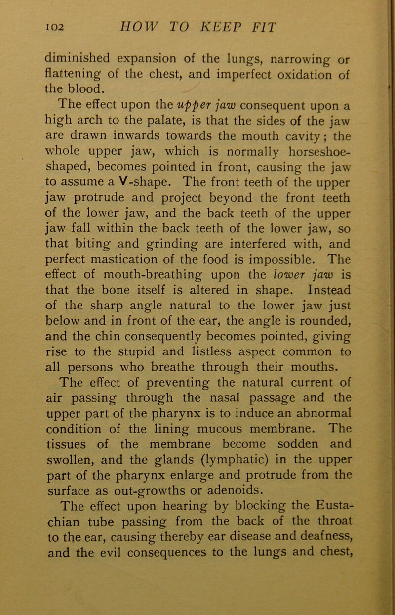 diminished expansion of the lungs, narrowing or flattening of the chest, and imperfect oxidation of the blood. The effect upon the upper jaw consequent upon a high arch to the palate, is that the sides of the jaw are drawn inwards towards the mouth cavity; the whole upper jaw, which is normally horseshoe- shaped, becomes pointed in front, causing the jaw to assume a V-shape. The front teeth of the upper jaw protrude and project beyond the front teeth of the lower jaw, and the back teeth of the upper jaw fall within the back teeth of the lower jaw, so that biting and grinding are interfered with, and perfect mastication of the food is impossible. The effect of mouth-breathing upon the lower jaw is that the bone itself is altered in shape. Instead of the sharp angle natural to the lower jaw just below and in front of the ear, the angle is rounded, and the chin consequently becomes pointed, giving rise to the stupid and listless aspect common to all persons who breathe through their mouths. The effect of preventing the natural current of air passing through the nasal passage and the upper part of the pharynx is to induce an abnormal condition of the lining mucous membrane. The tissues of the membrane become sodden and swollen, and the glands (lymphatic) in the upper part of the pharynx enlarge and protrude from the surface as out-growths or adenoids. The effect upon hearing by blocking the Eusta- chian tube passing from the back of the throat to the ear, causing thereby ear disease and deafness, and the evil consequences to the lungs and chest.