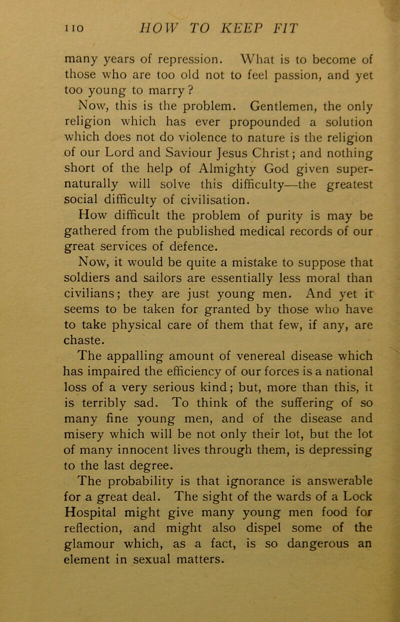 many years of repression. What is to become of those who are too old not to feel passion, and yet too young to marry? Now, this is the problem. Gentlemen, the only religion which has ever propounded a solution which does not do violence to nature is the religion of our Lord and Saviour Jesus Christ; and nothing short of the help of Almighty God given super- naturally will solve this difficulty—the greatest social difficulty of civilisation. How difficult the problem of purity is may be gathered from the published medical records of our great services of defence. Now, it would be quite a mistake to suppose that soldiers and sailors are essentially less moral than civilians; they are just young men. And yet it seems to be taken for granted by those who have to take physical care of them that few, if any, are chaste. The appalling amount of venereal disease which has impaired the efficiency of our forces is a national loss of a very serious kind; but, more than this, it is terribly sad. To think of the suffering of so many fine young men, and of the disease and misery which will be not only their lot, but the lot of many innocent lives through them, is depressing to the last degree. The probability is that ignorance is answerable for a great deal. The sight of the wards of a Lock Hospital might give many young men food for reflection, and might also dispel some of the glamour which, as a fact, is so dangerous an element in sexual matters.
