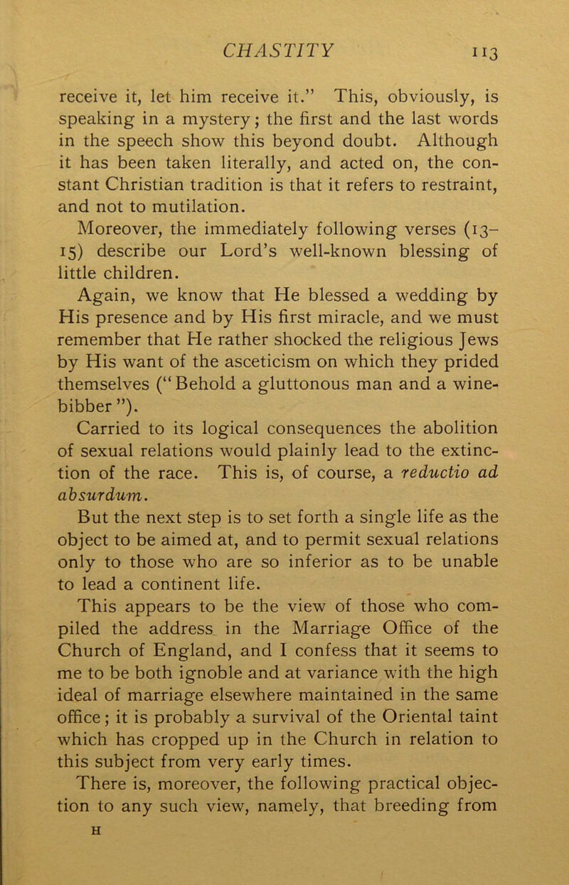 receive it, let him receive it.” This, obviously, is speaking in a mystery; the first and the last words in the speech show this beyond doubt. Although it has been taken literally, and acted on, the con- stant Christian tradition is that it refers to restraint, and not to mutilation. Moreover, the immediately following verses (13- 15) describe our Lord’s well-known blessing of little children. Again, we know that He blessed a wedding by His presence and by His first miracle, and we must remember that He rather shocked the religious Jews by His want of the asceticism on which they prided themselves (“Behold a gluttonous man and a wine- bibber ”). Carried to its logical consequences the abolition of sexual relations would plainly lead to the extinc- tion of the race. This is, of course, a reductio ad absurdum. But the next step is to set forth a single life as the object to be aimed at, and to permit sexual relations only to those who are so inferior as to be unable to lead a continent life. This appears to be the view of those who com- piled the address in the Marriage Office of the Church of England, and I confess that it seems to me to be both ignoble and at variance with the high ideal of marriage elsewhere maintained in the same office; it is probably a survival of the Oriental taint which has cropped up in the Church in relation to this subject from very early times. There is, moreover, the following practical objec- tion to any such view, namely, that breeding from H