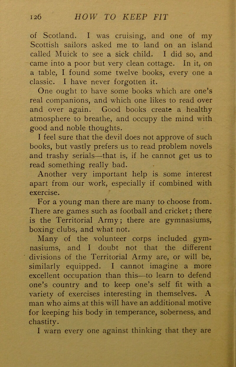 of Scotland. I was cruising, and one of my Scottish sailors asked me to land on an island called Muick to see a sick child. I did so, and came into a poor but very clean cottage. In it, on a table, I found some twelve books, every one a classic. I have never forgotten it. One ought to have some books which are one’s real companions, and which one likes to read over and over again. Good books create a healthy atmosphere to breathe, and occupy the mind with good and noble thoughts. I feel sure that the devil does not approve of such books, but vastly prefers us to read problem novels and trashy serials—that is, if he cannot get us to read something really bad. Another very important help is some interest apart from our work, especially if combined with exercise. For a young man there are many to choose from. There are games such as football and cricket; there is the Territorial Army; there are gymnasiums, boxing clubs, and what not. Many of the volunteer corps included gym- nasiums, and I doubt not that the different divisions of the Territorial Army are, or will be, similarly equipped. I cannot imagine a more excellent occupation than this—to learn to defend one’s country and to keep one’s self fit with a variety of exercises interesting in themselves. A man who aims at this will have an additional motive for keeping his body in temperance, soberness, and chastity. I warn every one against thinking that they are