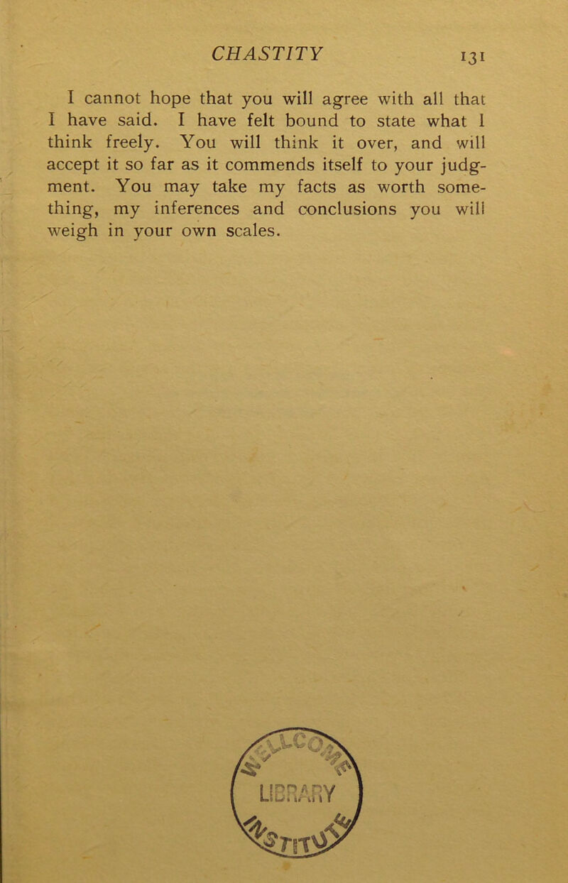 I cannot hope that you will agree with all that I have said. I have felt bound to state what 1 think freely. You will think it over, and will accept it so far as it commends itself to your judg- ment. You may take my facts as worth some- thing, my inferences and conclusions you will weigh in your own scales.