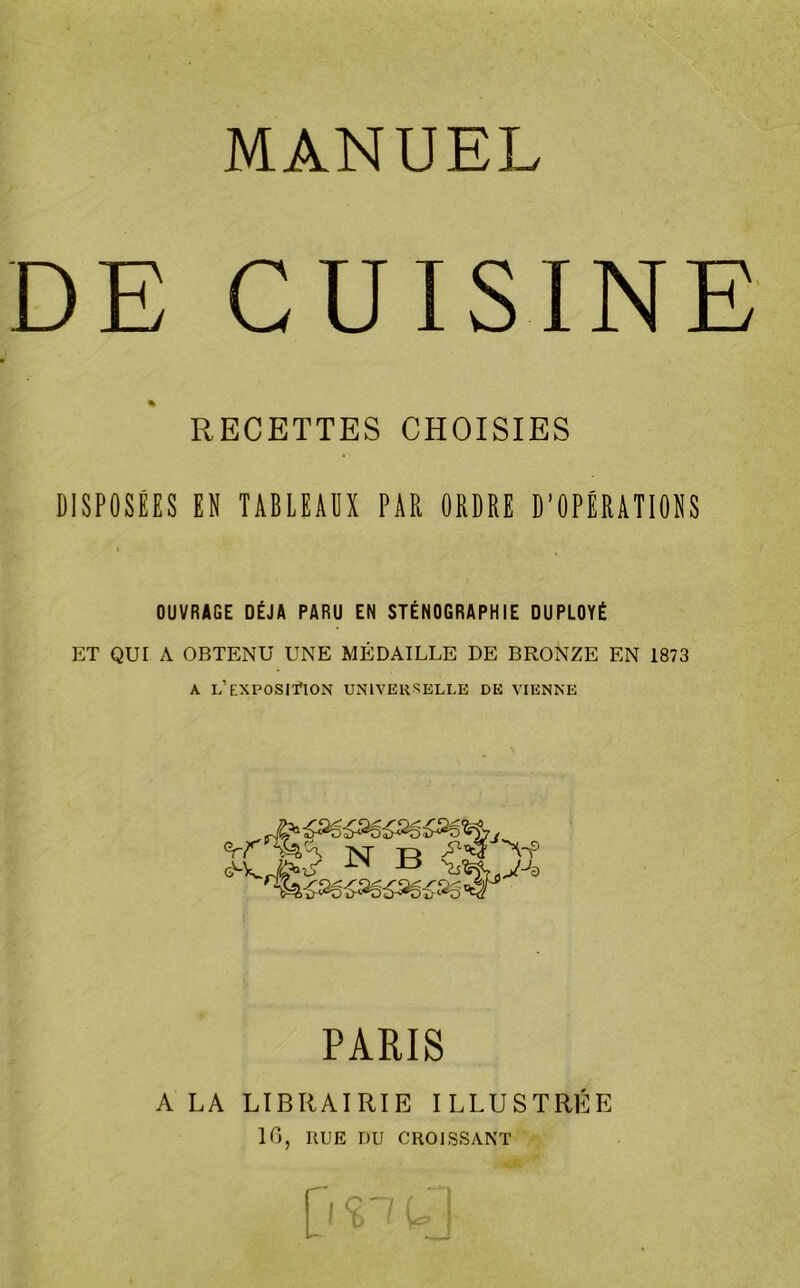 MANUEL DE CUISINE RECETTES CHOISIES DISPOSÉES EN TABLEAUX PAR ORDRE D’OPÉRATIONS « OUVRAGE DÉJÀ PARU EN STÉNOGRAPHIE DUPLOYÉ ET QUI A OBTENU UNE MÉDAILLE DE BRONZE EN 1873 a l’exposition universelle de vienne PARIS A LA LIBRAIRIE ILLUSTRÉE 16, RUE DU CROISSANT D ^ u}