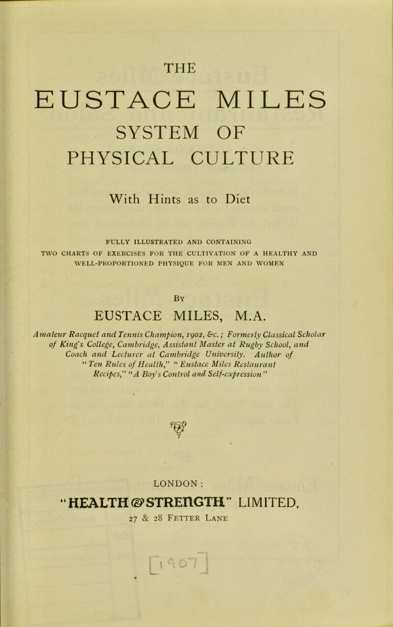 THE EUSTACE MIEES SYSTEM OF PHYSICAL CULTURE FULLY ILLUSTRATED AND CONTAINING TWO CHARTS OF EXERCISES FOR THE CULTIVATION OF A HEALTHY AND WELL-PROPORTIONED PHYSIQUE FOR MEN AND WOMEN Amateur Racquet and Tennis Champion, igo2, &c.; Formerly Classical Scholar of King's College, Cambridge, Assistant Master at Rugby School, and Coach and Lecturer at Cambridge University. Author of “ Ten Rules of Health,” “ Eustace Miles Restaurant Recipes“A Boy's Control and Self-expression ” With Hints as to Diet By EUSTACE MILES, M.A. LONDON: “HEALTH(gCSTREriGTH” LIMITED, 27 & 28 Fetter Lane