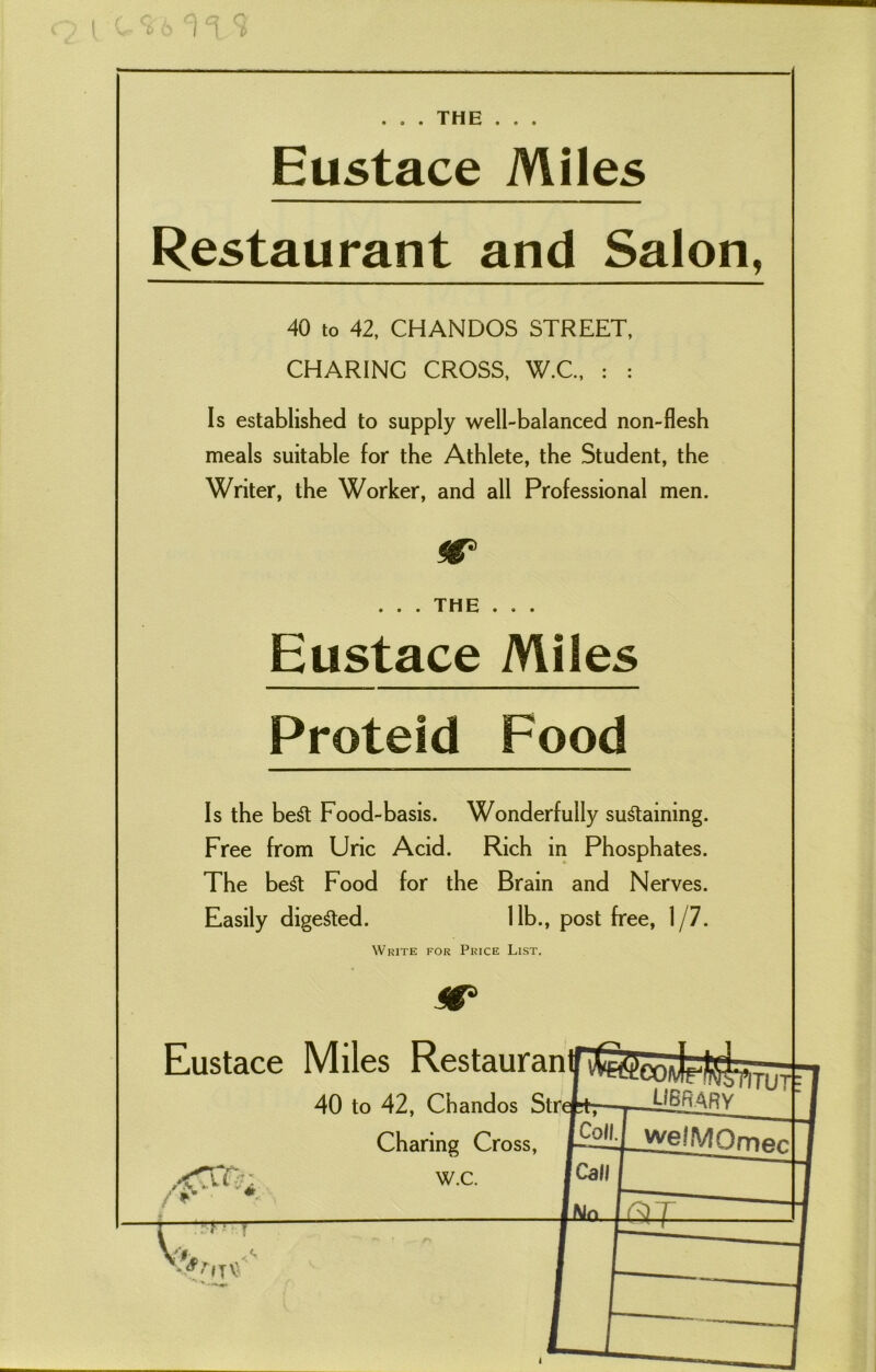 I 1 i> THE Eustace Miles Restaurant and Salon, 40 to 42, CHANDOS STREET, CHARINC CROSS, W.C., : : Is established to supply well-balanced non-flesh meals suitable for the Athlete, the Student, the Writer, the Worker, and all Professional men. . . . THE . . . Eustace Miles Protefd Food Is the beSt Food-basis. Wonderfully sustaining. Free from Uric Acid. Rich in Phosphates. The beSt Food for the Brain and Nerves. Easily digested. lib., post free, 1/7. Write for Price List. •* v : “ ' ''ITV Charing Cross, W.C. trefctr- Seo/vlrte _ LIBRARY pvruf I Coll, f Call Jjyg^MOrnec -[.No j Sr