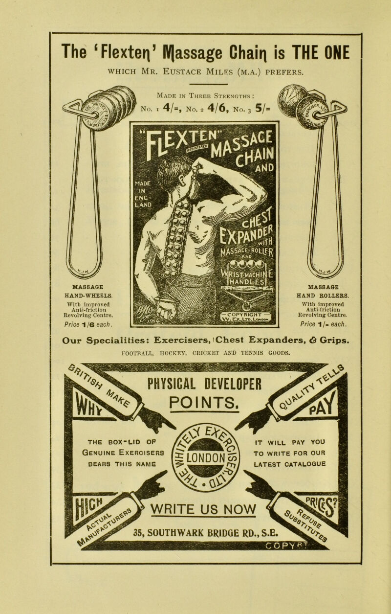 The ‘Flexterj’ Brassage Chain is THE ONE which Mr. Eustace Milf.s (m.a.) prefers. MASSAGE HAND-WHEELS. With improved Anti-friction Revolving Centre. Price 1 /6 each. MASSAGE HAND ROLLERS. With improved Anti-iriction Revolving Centre. Price 1/- each. Made in Three Strengths : No. I 4/=, No. 2 4/6, No. 3 5/= Our Specialities: Exercisers,'Chest Expanders, <5 Grips. FOOTBALL, HOCKEY. CRICKET AND TENNIS GOODS. PHYSICAL DEVELOPER POINTS. THE BOX-LID OP Genuine Exercisers BEARS THIS NAME IT WILL PAY YOU TO WRITE FOR OUR LATEST CATALOGUE WRITE US NOW 35, SOUTHWARK BRIDGE RD., S.E.