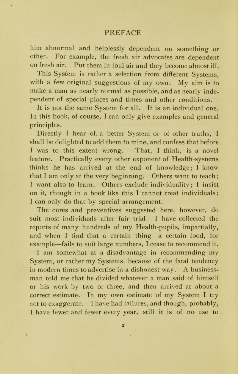 him abnormal and helplessly dependent on something or other. For example, the fresh air advocates are dependent on fresh air. Put them in foul air and they become almost ill. This System is rather a selection from different Systems, with a few original suggestions of my own. My aim is to make a man as nearly normal as possible, and as nearly inde- pendent of special places and times and other conditions. It is not the same System for all. It is an individual one. In this book, of course, I can only give examples and general principles. Directly I hear of. a better System or of other truths, I shall be delighted to add them to mine, and confess that before I was to this extent wrong. That, I think, is a novel feature. Practically every other exponent of Health-systems thinks he has arrived at the end of knowledge; I know that I am only at the very beginning. Others want to teach; I want also to learn. Others exclude individuality; I insist on it, though in a book like this I cannot treat individuals; I can only do that by special arrangement. The cures and preventives suggested here, however, do suit most individuals after fair trial. I have collected the reports of many hundreds of my Health-pupils, impartially, and when I find that a certain thing—a certain food, for example—fails to suit large numbers, I cease to recommend it. I am somewhat at a disadvantage in recommending my System, or rather my Systems, because of the fatal tendency in modern times to advertise in a dishonest way. A business- man told me that he divided whatever a man said of himself or his work by two or three, and then arrived at about a correct estimate. In my own estimate of my System I try not to exaggerate. I have had failures, and though, probably, I have fewer and fewer every year, still it is of no use to