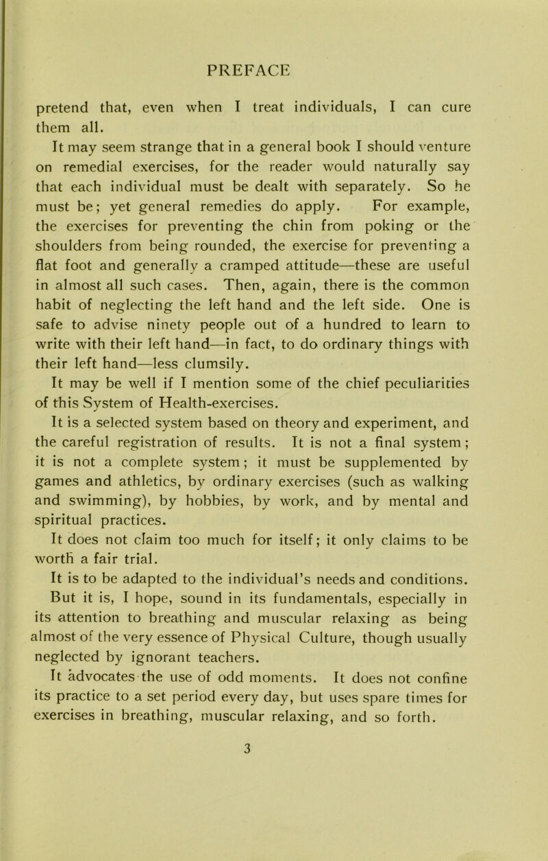 pretend that, even when I treat individuals, I can cure them all. It may seem strange that in a general book I should venture on remedial exercises, for the reader would naturally say that each individual must be dealt with separately. So he must be; yet general remedies do apply. For example, the exercises for preventing the chin from poking or the shoulders from being rounded, the exercise for preventing a flat foot and generally a cramped attitude—these are useful in almost all such cases. Then, again, there is the common habit of neglecting the left hand and the left side. One is safe to advise ninety people out of a hundred to learn to write with their left hand—in fact, to do ordinary things with their left hand—less clumsily. It may be well if I mention some of the chief peculiarities of this System of Health-exercises. It is a selected system based on theory and experiment, and the careful registration of results. It is not a final system; it is not a complete system; it must be supplemented by games and athletics, by ordinary exercises (such as walking and swimming), by hobbies, by work, and by mental and spiritual practices. It does not claim too much for itself; it only claims to be worth a fair trial. It is to be adapted to the individual’s needs and conditions. But it is, I hope, sound in its fundamentals, especially in its attention to breathing and muscular relaxing as being almost of the very essence of Physical Culture, though usually neglected by ignorant teachers. It advocates the use of odd moments. It does not confine its practice to a set period every day, but uses spare times for exercises in breathing, muscular relaxing, and so forth.