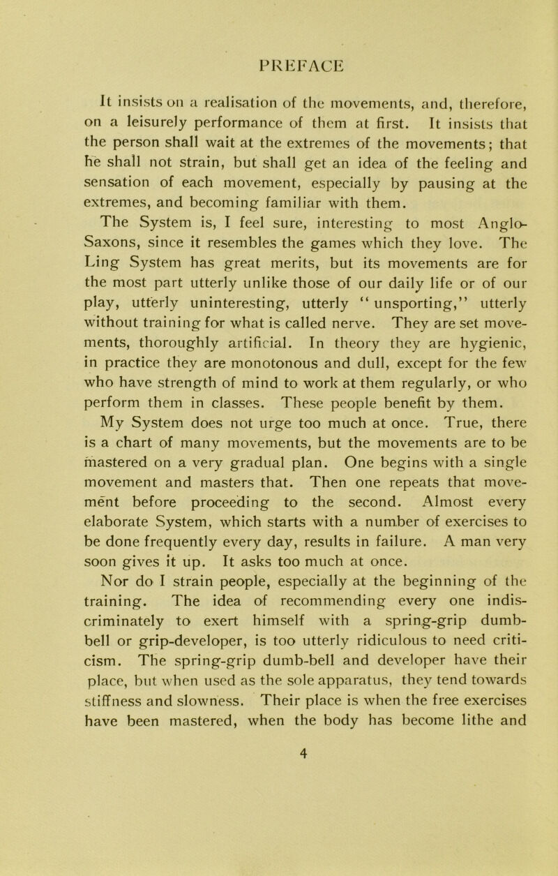 It insists on a realisation of the movements, and, therefore, on a leisurely performance of them at first. It insists that the person shall wait at the extremes of the movements; that he shall not strain, but shall get an idea of the feeling and sensation of each movement, especially by pausing at the extremes, and becoming familiar with them. The System is, I feel sure, interesting to most Anglo- Saxons, since it resembles the games which they love. The Ling System has great merits, but its movements are for the most part utterly unlike those of our daily life or of our play, utterly uninteresting, utterly “ unsporting,” utterly without training for what is called nerve. They are set move- ments, thoroughly artificial. In theory they are hygienic, in practice they are monotonous and dull, except for the few who have strength of mind to work at them regularly, or who perform them in classes. These people benefit by them. My System does not urge too much at once. True, there is a chart of many movements, but the movements are to be mastered on a very gradual plan. One begins with a single movement and masters that. Then one repeats that move- ment before proceeding to the second. Almost every elaborate System, which starts with a number of exercises to be done frequently every day, results in failure. A man very soon gives it up. It asks too much at once. Nor do I strain people, especially at the beginning of the training. The idea of recommending every one indis- criminately to exert himself with a spring-grip dumb- bell or grip-developer, is too utterly ridiculous to need criti- cism. The spring-grip dumb-bell and developer have their place, but when used as the sole apparatus, they tend towards stiffness and slowness. Their place is when the free exercises have been mastered, when the body has become lithe and