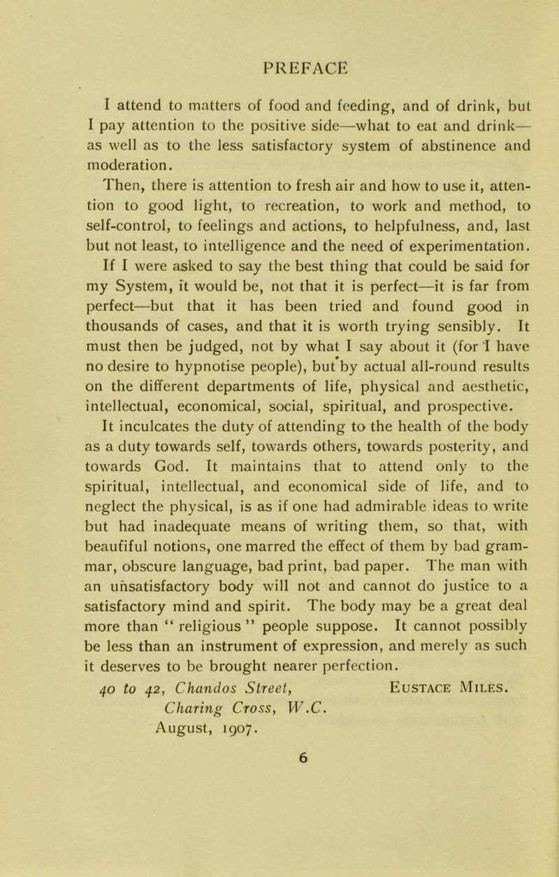 I attend to matters of food and feeding, and of drink, but I pay attention to the positive side—what to eat and drink— as well as to the less satisfactory system of abstinence and moderation. Then, there is attention to fresh air and how to use it, atten- tion to good light, to recreation, to work and method, to self-control, to feelings and actions, to helpfulness, and, last but not least, to intelligence and the need of experimentation. If I were asked to say the best thing that could be said for my System, it would be, not that it is perfect—it is far from perfect—but that it has been tried and found good in thousands of cases, and that it is worth trying sensibly. It must then be judged, not by what I say about it (for I have no desire to hypnotise people), but by actual all-round results on the different departments of life, physical and aesthetic, intellectual, economical, social, spiritual, and prospective. It inculcates the duty of attending to the health of the body as a duty towards self, towards others, towards posterity, and towards God. It maintains that to attend only to the spiritual, intellectual, and economical side of life, and to neglect the physical, is as if one had admirable ideas to write but had inadequate means of writing them, so that, with beautiful notions, one marred the effect of them by bad gram- mar, obscure language, bad print, bad paper. The man with an unsatisfactory body will not and cannot do justice to a satisfactory mind and spirit. The body may be a great deal more than “religious” people suppose. It cannot possibly be less than an instrument of expression, and merely as such it deserves to be brought nearer perfection. 40 to 42, Chandos Street, Eustace Miles. Charing Cross, W.C. August, 1907.