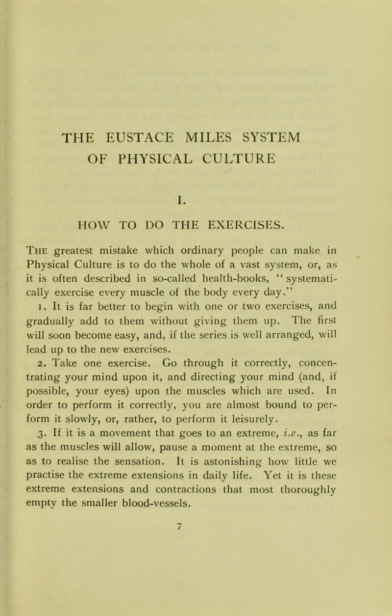 THE EUSTACE MILES SYSTEM OF PHYSICAL CULTURE I. HOW TO DO THE EXERCISES. The greatest mistake which ordinary people can make in Physical Culture is to do the whole of a vast system, or, as it is often described in so-called health-books, “systemati- cally exercise every muscle of the body every day.” 1. It is far better to begin with one or two exercises, and gradually add to them without giving them up. The first will soon become easy, and, if the series is well arranged, will lead up to the new exercises. 2. Take one exercise. Go through it correctly, concen- trating your mind upon it, and directing your mind (and, if possible, your eyes) upon the muscles which are used. In order to perform it correctly, you are almost bound to per- form it slowly, or, rather, to perform it leisurely. 3. If it is a movement that goes to an extreme, i.e.y as far as the muscles will allow, pause a moment at the extreme, so as to realise the sensation. It is astonishing how little we practise the extreme extensions in daily life. Yet it is these extreme extensions and contractions that most thoroughly empty the smaller blood-vessels.