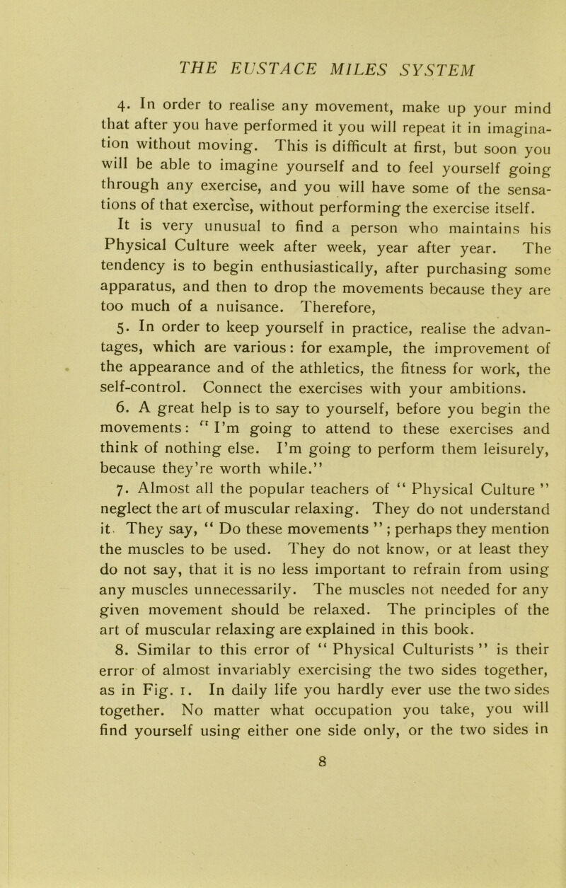 4. In order to realise any movement, make up your mind that after you have performed it you will repeat it in imagina- tion without moving. This is difficult at first, but soon you will be able to imagine yourself and to feel yourself going through any exercise, and you will have some of the sensa- tions of that exercise, without performing the exercise itself. It is very unusual to find a person who maintains his Physical Culture week after week, year after year. The tendency is to begin enthusiastically, after purchasing some apparatus, and then to drop the movements because they are too much of a nuisance. Therefore, 5. In order to keep yourself in practice, realise the advan- tages, which are various: for example, the improvement of the appearance and of the athletics, the fitness for work, the self-control. Connect the exercises with your ambitions. 6. A great help is to say to yourself, before you begin the movements: ” I’m going to attend to these exercises and think of nothing else. I’m going to perform them leisurely, because they’re worth while.” 7. Almost all the popular teachers of “ Physical Culture ” neglect the art of muscular relaxing. They do not understand it. They say, “ Do these movements ” ; perhaps they mention the muscles to be used. They do not know, or at least they do not say, that it is no less important to refrain from using any muscles unnecessarily. The muscles not needed for any given movement should be relaxed. The principles of the art of muscular relaxing are explained in this book. 8. Similar to this error of “ Physical Culturists ” is their error of almost invariably exercising the two sides together, as in Fig. 1. In daily life you hardly ever use the two sides together. No matter what occupation you take, you will find yourself using either one side only, or the two sides in