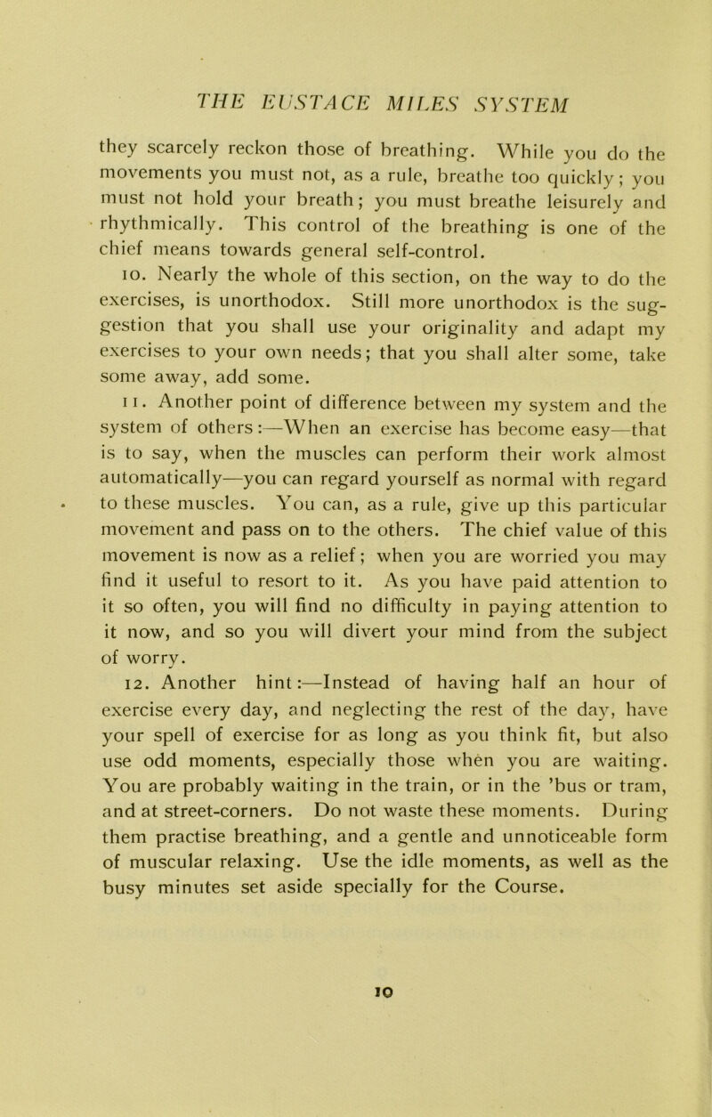 they scarcely reckon those of breathing. While you do the movements you must not, as a rule, breathe too quickly; you must not hold your breath; you must breathe leisurely and rhythmically. This control of the breathing is one of the chief means towards general self-control. 10. Nearly the whole of this section, on the way to do the exercises, is unorthodox. Still more unorthodox is the sug- gestion that you shall use your originality and adapt my exercises to your own needs; that you shall alter some, take some away, add some. 11. Another point of difference between my system and the system of others:—When an exercise has become easy—that is to say, when the muscles can perform their work almost automatically—you can regard yourself as normal with regard to these muscles. You can, as a rule, give up this particular movement and pass on to the others. The chief value of this movement is now as a relief; when you are worried you may find it useful to resort to it. As you have paid attention to it so often, you will find no difficulty in paying attention to it now, and so you will divert your mind from the subject of worry. 12. Another hint:—Instead of having half an hour of exercise every day, and neglecting the rest of the day, have your spell of exercise for as long as you think fit, but also use odd moments, especially those when you are waiting. You are probably waiting in the train, or in the ’bus or tram, and at street-corners. Do not waste these moments. During them practise breathing, and a gentle and unnoticeable form of muscular relaxing. Use the idle moments, as well as the busy minutes set aside specially for the Course. io