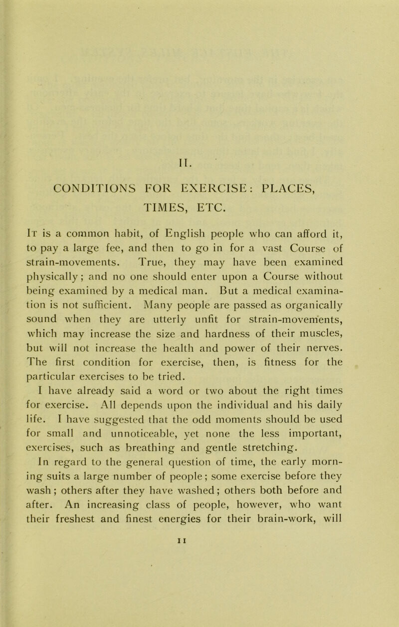 CONDITIONS FOR EXERCISE: PLACES, TIMES, ETC. It is a common habit, of English people who can afford it, to pay a large fee, and then to go in for a vast Course of strain-movements. True, they may have been examined physically; and no one should enter upon a Course without being examined by a medical man. But a medical examina- tion is not sufficient. Many people are passed as organically sound when they are utterly unfit for strain-movements, which may increase the size and hardness of their muscles, but will not increase the health and power of their nerves. The first condition for exercise, then, is fitness for the particular exercises to be tried. I have already said a word or two about the right times for exercise. All depends upon the individual and his daily life. I have suggested that the odd moments should be used for small and unnoticeable, yet none the less important, exercises, such as breathing and gentle stretching. In regard to the general question of time, the early morn- ing suits a large number of people; some exercise before they wash ; others after they have washed; others both before and after. An increasing class of people, however, who want their freshest and finest energies for their brain-work, will 11