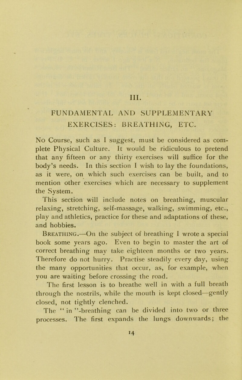 III. FUNDAMENTAL AND SUPPLEMENTARY EXERCISES: BREATHING, ETC. No Course, such as I suggest, must be considered as com- plete Physical Culture. It would be ridiculous to pretend that any fifteen or any thirty exercises will suffice for the body’s needs. In this section I wish to lay the foundations, as it were, on which such exercises can be built, and to mention other exercises which are necessary to supplement the .System. This section will include notes on breathing, muscular relaxing, stretching, self-massage, walking, swimming, etc., play and athletics, practice for these and adaptations of these, and hobbies. Breathing.—On the subject of breathing I wrote a special book some years ago. Even to begin to master the art of correct breathing may take eighteen months or two years. Therefore do not hurry. Practise steadily every day, using the many opportunities that occur, as, for example, when you are waiting before crossing the road. The first lesson is to breathe well in with a lull breath through the nostrils, while the mouth is kept closed—gently closed, not tightly clenched. The “ in ’’-breathing can be divided into two or three processes. The first expands the lungs downwards; the