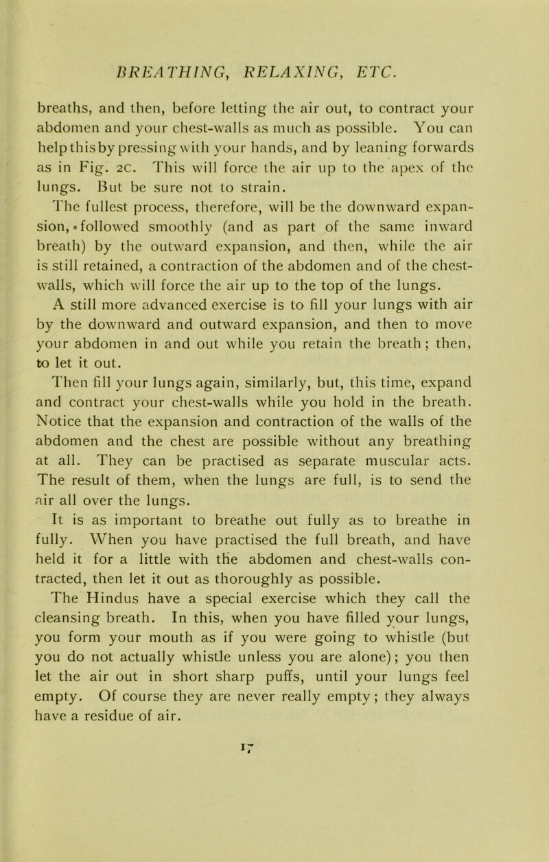 breaths, and then, before letting the air out, to contract your abdomen and your chest-walls as much as possible. You can help this by pressing with your hands, and by leaning forwards as in Fig. 2c. This will force the air up to the apex of the lungs. But be sure not to strain. The fullest process, therefore, will be the downward expan- sion, • followed smoothly (and as part of the same inward breath) by the outward expansion, and then, while the air is still retained, a contraction of the abdomen and of the chest- walls, which will force the air up to the top of the lungs. A still more advanced exercise is to fill your lungs with air by the downward and outward expansion, and then to move your abdomen in and out while you retain the breath; then, to let it out. Then fill your lungs again, similarly, but, this time, expand and contract your chest-walls while you hold in the breath. Notice that the expansion and contraction of the walls of the abdomen and the chest are possible without any breathing at all. They can be practised as separate muscular acts. The result of them, when the lungs are full, is to send the air all over the lungs. It is as important to breathe out fully as to breathe in fully. When you have practised the full breath, and have held it for a little with the abdomen and chest-walls con- tracted, then let it out as thoroughly as possible. The Hindus have a special exercise which they call the cleansing breath. In this, when you have filled your lungs, you form your mouth as if you were going to whistle (but you do not actually whistle unless you are alone); you then let the air out in short sharp puffs, until your lungs feel empty. Of course they are never really empty; they always have a residue of air.