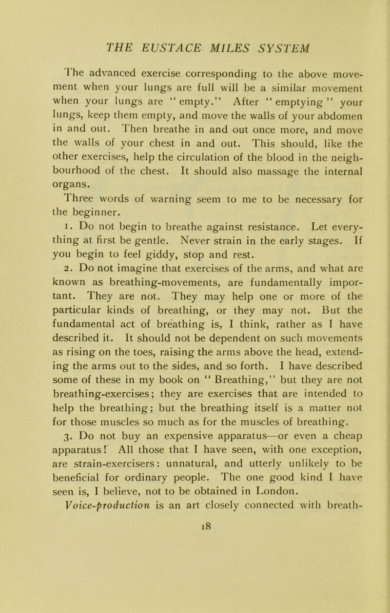The advanced exercise corresponding to the above move- ment when your lungs are full will be a similar movement when your lungs are “ empty.” After “ emptying ” your lungs, keep them empty, and move the walls of your abdomen in and out. Then breathe in and out once more, and move the walls of your chest in and out. This should, like the other exercises, help the circulation of the blood in the neigh- bourhood of the chest. It should also massage the internal organs. Three words of warning seem to me to be necessary for the beginner. 1. Do not begin to breathe against resistance. Let every- thing at first be gentle. Never strain in the early stages. If you begin to feel giddy, stop and rest. 2. Do not imagine that exercises of the arms, and what are known as breathing-movements, are fundamentally impor- tant. They are not. They may help one or more of the particular kinds of breathing, or they may not. But the fundamental act of breathing is, I think, rather as I have described it. It should not be dependent on such movements as rising on the toes, raising the arms above the head, extend- ing the arms out to the sides, and so forth. I have described some of these in my book on “ Breathing,” but they are not breathing-exercises; they are exercises that are intended to help the breathing; but the breathing itself is a matter not for those muscles so much as for the muscles of breathing. 3. Do not buy an expensive apparatus—or even a cheap apparatus! All those that I have seen, with one exception, are strain-exercisers: unnatural, and utterly unlikely to be beneficial for ordinary people. The one good kind I have seen is, I believe, not to be obtained in London. Voice-production is an art closely connected with breath-
