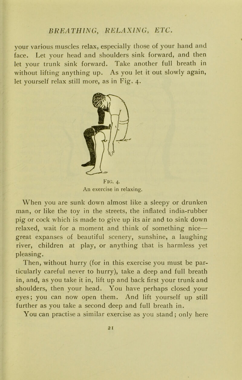 your various muscles relax, especially those of your hand and face. Let your head and shoulders sink forward, and then let your trunk sink forward. Take another full breath in without lifting anything up. As you let it out slowly again, let yourself relax still more, as in Fig. 4. Fig. 4. An exercise in relaxing. When you are sunk down almost like a sleepy or drunken man, or like the toy in the streets, the inflated india-rubber pig or cock which is made to give up its air and to sink down relaxed, wait for a moment and think of something nice— great expanses of beautiful scenery, sunshine, a laughing river, children at play, or anything that is harmless yet pleasing. Then, without hurry (for in this exercise you must be par- ticularly careful never to hurry), take a deep and full breath in, and, as you take it in, lift up and back first your trunk and shoulders, then your head. You have perhaps closed your eyes; you can now open them. And lift yourself up still further as you take a second deep and full breath in. You can practise a similar exercise as you stand; only here