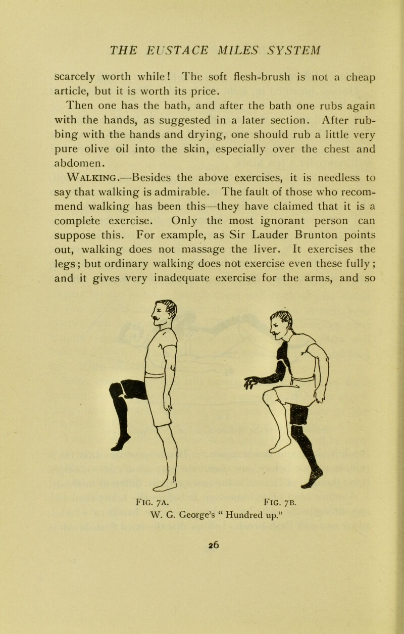 scarcely worth while! The soft flesh-brush is not a cheap article, but it is worth its price. Then one has the bath, and after the bath one rubs again with the hands, as suggested in a later section. After rub- bing with the hands and drying, one should rub a little very pure olive oil into the skin, especially over the chest and abdomen. Walking.—Besides the above exercises, it is needless to say that walking is admirable. The fault of those who recom- mend walking has been this—they have claimed that it is a complete exercise. Only the most ignorant person can suppose this. For example, as Sir Lauder Brunton points out, walking does not massage the liver. It exercises the legs; but ordinary walking does not exercise even these fully; and it gives very inadequate exercise for the arms, and so Fig. 7a. W. G. George’s Fig. 7b. “ Hundred up.”