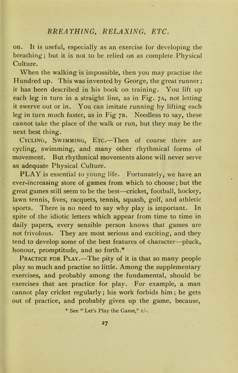 on. It is useful, especially as an exercise for developing the breathing; but it is not to be relied on as complete Physical Culture. When the walking is impossible, then you may practise the Hundred up. This was invented by George, the great runner; it has been described in his book on training. You lift up each leg in turn in a straight line, as in Fig. 7A, not letting it swerve out or in. You can imitate running by lifting each leg in turn much faster, as in Fig 7B. Needless to say, these cannot take the place of the walk or run, but they may be the next best thing. Cycling, Swimming, Etc.—Then of course there are cycling, swimming, and many other rhythmical forms of movement. But rhythmical movements alone will never serve as adequate Physical Culture. PLAY is essential to young life. Fortunately, we have an ever-increasing store of games from which to choose; but the great games still seem to be the best—cricket, football, hockey, lawn tennis, fives, racquets, tennis, squash, golf, and athletic sports. There is no need to say why play is important. In spite of the idiotic letters which appear from time to time in daily papers, every sensible person knows that games are not frivolous. They are most serious and exciting, and they tend to develop some of the best features of character—pluck, honour, promptitude, and so forth.* Practice for Play.—The pity of it is that so many people play so much and practise so little. Among the supplementary exercises, and probably among the fundamental, should be exercises that are practice for play. For example, a man cannot play cricket regularly; his work forbids him; he gets out of practice, and probably gives up the game, because, * See “ Let’s Play the Game,” 1/-.