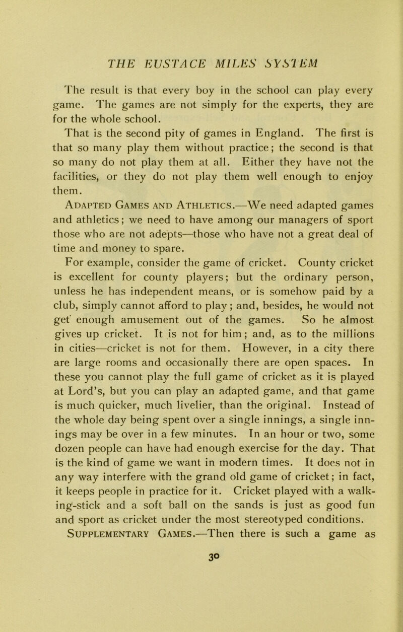 The result is that every boy in the school can play every game. The games are not simply for the experts, they are for the whole school. That is the second pity of games in England. The first is that so many play them without practice; the second is that so many do not play them at all. Either they have not the facilities, or they do not play them well enough to enjoy them. Adapted Games and Athletics.—We need adapted games and athletics; we need to have among our managers of sport those who are not adepts—those who have not a great deal of time and money to spare. For example, consider the game of cricket. County cricket is excellent for county players; but the ordinary person, unless he has independent means, or is somehow paid by a club, simply cannot afford to play; and, besides, he would not get' enough amusement out of the games. So he almost gives up cricket. It is not for him ; and, as to the millions in cities—cricket is not for them. However, in a city there are large rooms and occasionally there are open spaces. In these you cannot play the full game of cricket as it is played at Lord’s, but you can play an adapted game, and that game is much quicker, much livelier, than the original. Instead of the whole day being spent over a single innings, a single inn- ings may be over in a few minutes. In an hour or two, some dozen people can have had enough exercise for the day. That is the kind of game we want in modern times. It does not in any way interfere with the grand old game of cricket; in fact, it keeps people in practice for it. Cricket played with a walk- ing-stick and a soft ball on the sands is just as good fun and sport as cricket under the most stereotyped conditions. Supplementary Games.—Then there is such a game as 3°