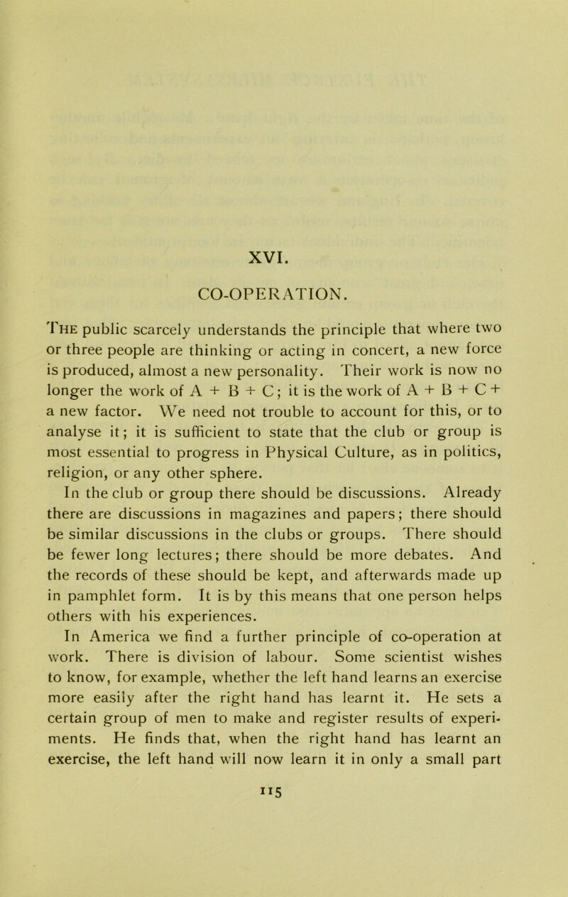 CO-OPERATION. The public scarcely understands the principle that where two or three people are thinking or acting in concert, a new force is produced, almost a new personality. Their work is now no longer the work of A + B + C; it is the work of A + B + C + a new factor. We need not trouble to account for this, or to analyse it; it is sufficient to state that the club or group is most essential to progress in Physical Culture, as in politics, religion, or any other sphere. In the club or group there should be discussions. Already there are discussions in magazines and papers; there should be similar discussions in the clubs or groups. There should be fewer long lectures; there should be more debates. And the records of these should be kept, and afterwards made up in pamphlet form. It is by this means that one person helps others with his experiences. In America we find a further principle of co-operation at work. There is division of labour. Some scientist wishes to know, for example, whether the left hand learns an exercise more easily after the right hand has learnt it. He sets a certain group of men to make and register results of experi- ments. He finds that, when the right hand has learnt an exercise, the left hand will now learn it in only a small part