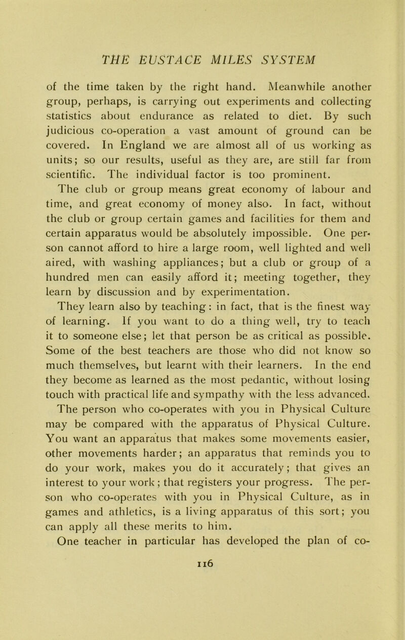 of the time taken by the right hand. Meanwhile another group, perhaps, is carrying out experiments and collecting statistics about endurance as related to diet. By such judicious co-operation a vast amount of ground can be covered. In England we are almost all of us working as units; so our results, useful as they are, are still far from scientific. The individual factor is too prominent. The club or group means great economy of labour and time, and great economy of money also. In fact, without the club or group certain games and facilities for them and certain apparatus would be absolutely impossible. One per- son cannot afford to hire a large room, well lighted and well aired, with washing appliances; but a club or group of a hundred men can easily afford it; meeting together, they learn by discussion and by experimentation. They learn also by teaching: in fact, that is the finest way of learning. If you want to do a thing well, try to teach it to someone else; let that person be as critical as possible. Some of the best teachers are those who did not know so much themselves, but learnt with their learners. In the end they become as learned as the most pedantic, without losing touch with practical life and sympathy with the less advanced. The person who co-operates with you in Physical Culture may be compared with the apparatus of Physical Culture. You want an apparatus that makes some movements easier, other movements harder; an apparatus that reminds you to do your work, makes you do it accurately; that gives an interest to your work ; that registers your progress. The per- son who co-operates with you in Physical Culture, as in games and athletics, is a living apparatus of this sort; you can apply all these merits to him. One teacher in particular has developed the plan of co-